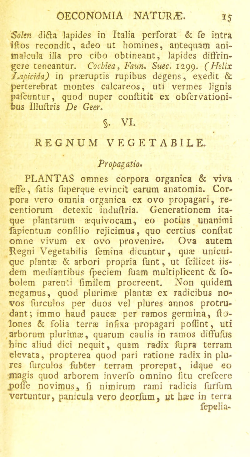 Sokn difla lapides in Italia perforat &amp; fe intra iftos recondit, adeo ut homines, antequam ani- malcula illa pro cibo obtineant, lapides diffrin- gere teneantur. Cochlea ^ Faun. Suec. 1299. (Flelix Lapicida) in praeruptis rupibus degens, exedit &amp; perterebrat montes calcareos, uti vermes lignis pafcuntiir, quod nuper conllitic ex obfervationi- bus Illuflris De Geer. §. VI. REGNUM VEGETABILE. Propagatio» PLANTAS omnes corpora organica &amp; viva effe, fatis fuperque evincit earum anatomia. Cor- pora vero omnia organica ex ovo propagari, re- centiorum detexit induftria. Generationem ita- que plantarum squivocam, eo potius unanimi fapientum confilio rejicimus, quo certius conflat omne vivum ex ovo provenire. Ova autem Regni Vegetabilis femina dicuntur, quaj unicui- que plantae &amp; arbori propria funt, ut fcilicet iis- dem mediantibus fpeciem fuam multiplicent &amp; fo- bolem parenti fimilem procreent. Non quidem r.egamus, quod plurimae plantae ex radicibus no- vos furculos per duos vel plures annos protru- dant; immo haud paucae per ramos germina, Ilo- lones &amp; folia terrae infixa propagari poffint, uti ,arborum plurimae, quarum caulis in ramos diffufus hinc aliud dici nequit, quam radix fupra terram elevata, propterea quod pari ratione radix in plu- res furculos fubter terram prorepat, idque eo magis quod arborem inverfo omnino fitu crefcere poffe novimus, fi nimirum rami radicis furfum vertuntur, panicula vero deorfum, ut hsec in terra fepelia-