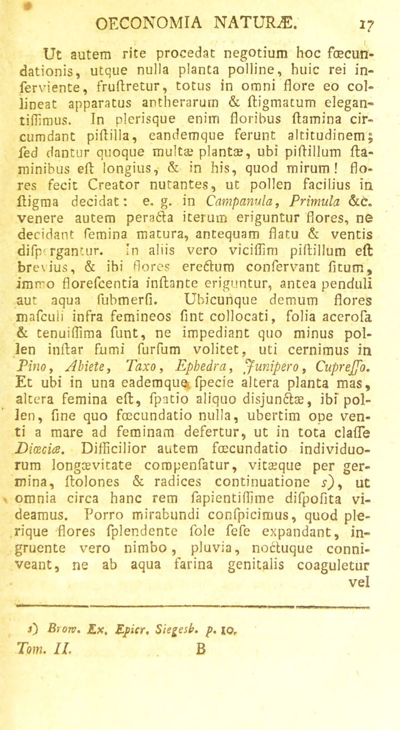 Ut autem rite procedat negotium hoc foecufl- dationis, utque nulla planta polline, huic rei in- ferviente, fruftretur, totus in omni flore eo col- lineat apparatus antherarurn &amp; ftigmatum elegan- tiflimus. In plerisque enim floribus ftamina cir- cumdant piftilla, eandemque ferunt altitudinem; fed dantur quoque inulta plantse, ubi piflillum fla- minibus efl longius, &amp; in his, quod mirum! flo- res fecit Creator nutantes, ut pollen facilius in fligma decidat: e, g. in Camparivla, Primula &amp;c. venere autem perafta iterum eriguntur flores, ne decidant femina matura, antequam flatu &amp; ventis difpcrgantur. In aliis vero viciflim piilillum eft bre\ius, &amp; ibi flores ereflum confervant fitum, irarro florefcentia inflante eriguntur, antea penduli aut aqua fubmerfi. Ubicunque demum flores inafculi infra femineos fint collocati, folia acerofa &amp; tenuiflima funt, ne impediant quo minus pol- len inflar fumi furfum volitet, uti cernimus in PinOy Abiete, Taxo, Ephedra, junipero, Cuprejfo. Et ubi in una eademquoi fpecie altera planta mas, altera femina efl, fpatio aliquo disjunftae, ibf pol- len, fine quo fcecundatio nulla, ubertim ope ven- ti a mare ad feminam defertur, ut in tota clafTe Dicecia. Difficilior autem fcecundatio individuo- rum longcevitate coropenfatur, vitseque per ger- mina, flolones &amp; radices continuatione ^), ut ^ omnia circa hanc rem fapientiffime difpofita vi- deamus. Porro mirabundi confpicimus, quod ple- rique flores fplendente fole fcfe expandant, in- gruente vero nimbo, pluvia, nodUique conni- veant, ne ab aqua farina genitalis coaguletur vel Brorv. £x, Ppicr, Siegesb. p» lo, Tom. 11. B