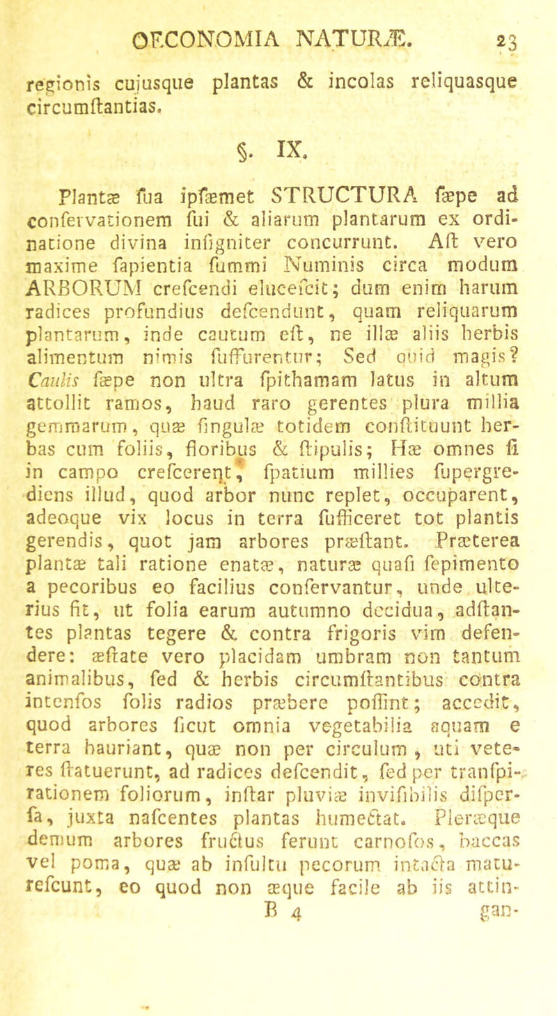 regionis cuiusque plantas &amp; incolas reliquasque circumftantias. §. IX, Plantce fua ipfEemet STRUCTURA fgepe ad confeivacioriem fui &amp; aliarum plantarum ex ordi- natione divina inllgniter concurrunt. Aft vero maxime fapientia fummi Numinis circa modum ARBORUM crefcendi elucefcit; dum enim hariiin radices profundius defcendiint, quam reliquarum plantarum, inde caucum eft, ne illae aliis herbis alimentum nimis fuffurentur; Sed ouid magis? Caulis faspe non ultra fpithamam latus in altum attollit ramos, haud raro gerentes plura millia gemmarum, qus lingula; totidem conflicuunt her- bas cum foliis, floribus &amp; Ripulis; Hae omnes fi in campo crefcereqt, fpatium millies fupergre- diens illud, quod arbor nunc replet, occuparent, adeoque vix locus in terra fuflicerec tot plantis gerendis, quot jam arbores prsellant. Praeterea plantae tali ratione enatae, naturae quafi fepimento a pecoribus eo facilius confervantur, unde ulte- rius fit, ut folia earum autumno decidua, adflan- tes plantas tegere &amp; contra frigoris vim defen- dere; aefiate vero placidam umbram non tantum animalibus, fed &amp; herbis circiimRantibiis contra intenfos folis radios praebere poflint; accedit, quod arbores fleut omnia vegetabilia aquam e terra hauriant, quae non per circulum, uti vete- res ftatuerunt, ad radices defeendit, fed per tranfpi- rationem foliorum, inltar pluviae invifihilis difpcr- fa, juxta nafcentes plantas hiimettat. Plerieque demum arbores fructus ferunt carnofos, haccas vel poma, quae ab infultu pecorum intacta macu- refeunt, eo quod non seque facile ab iis attin- R 4 gan-
