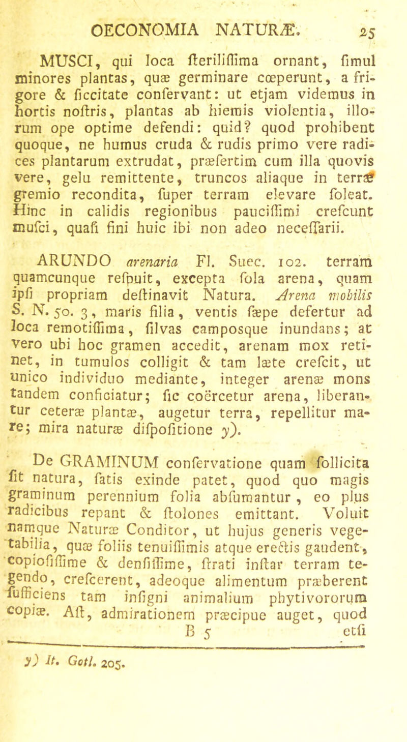 MUSCI, qui loca Reriliflima ornant, fimul minores plantas, quas germinare coeperunt, a fri- gore &amp; ficcitate confervant: ut etjam videmus in hortis noftris, plantas ab hiemis violentia, illo- rum ope optime defendi: quid? quod prohibent quoque, ne humus cruda &amp; rudis primo vere radi- ces plantarum extrudat, prcefertim cum illa quovis vere, gelu remittente, truncos aliaque in terra? gremio recondita, fuper terram elevare foleat. Hinc in calidis regionibus pauciffimi crefcunt mufci, quafi fini huic ibi non adeo necelTarii. ARUNDO arenaria FI. Suec. 102. terram quamcunque refpuit, excepta fola arena, quam ipfi propriam defiinavit Natura. Arena mobilis S. N. 50. 3, maris filia, ventis faspe defertur ad loca remotiffima, filvas camposque inundans; at vero ubi hoc gramen accedit, arenam mox reti- net, in tumulos colligit &amp; tam Isete crefcit, ut unico individuo mediante, integer arenae mons tandem conficiatur; fic coercetur arena, liberan- tur ceterae plantae, augetur terra, repellitur ma- re; mira naturae difpofitione ;y). De GRAMINUM confervatione quam follicita fit natura, fatis exinde patet, quod quo magis graminum perennium folia abfumantur, eo plus radicibus repant &amp; ftolones emittant. Voluit namque Naturae Conditor, ut hujus generis vege- tabilia, quae foliis tenuifiimis atque ere6lis gaudent, copiofifiime &amp; denfiffime, flrati inflar terram te- gendo, crefeerent, adeoque alimentum pra-berent fufficiens tam infigni animalium phytivororurn copiae. Afi, admirationem prcEcipue auget, quod B 5 ecfi