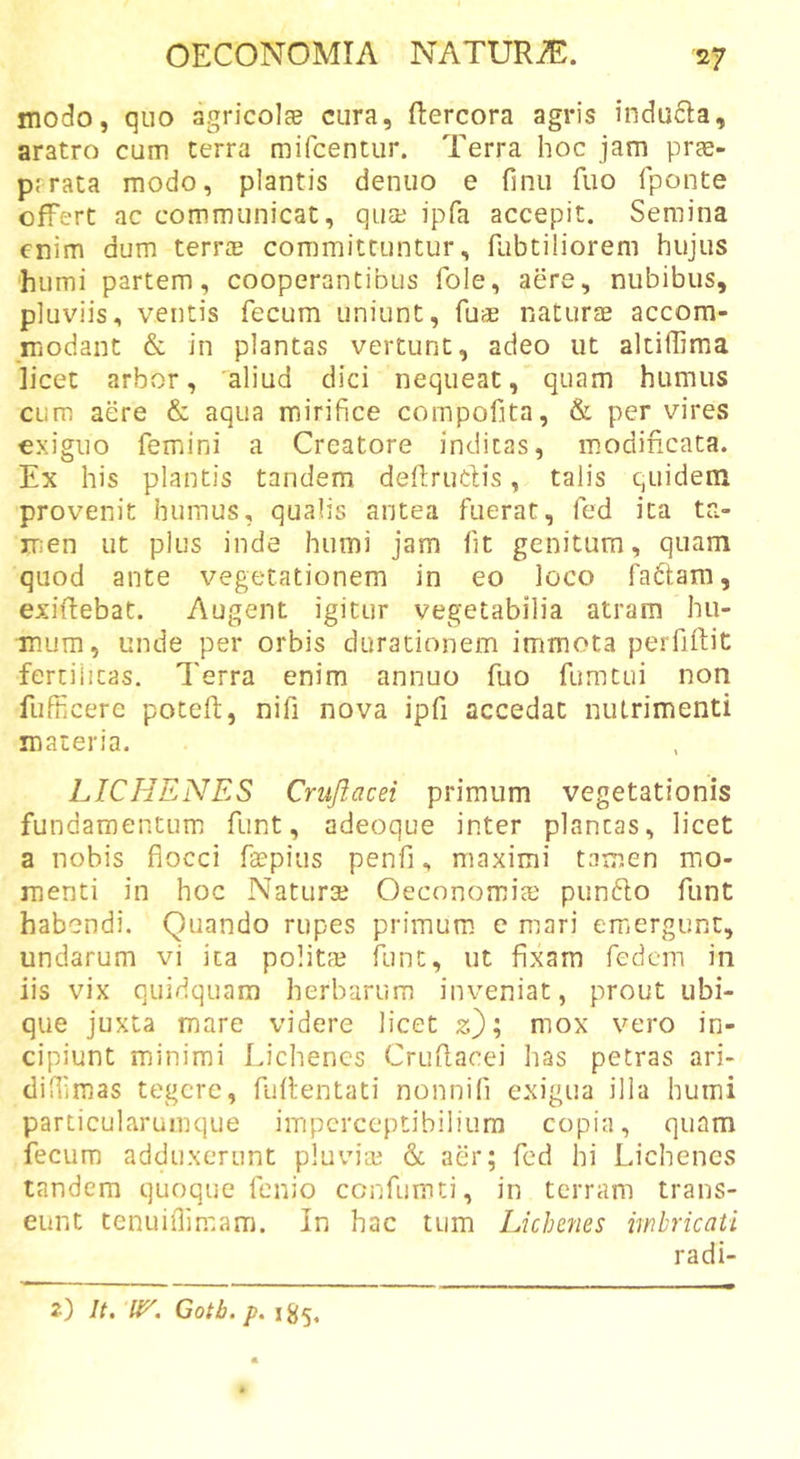modo, quo agricolge cura, ftercora agris indu6la, aratro cum terra mifcentur. Terra hoc jam prae- prrata modo, plantis denuo e finu fuo fponte offert ac communicat, qua? ipfa accepit. Semina enim dum terrae committuntur, fubtiliorem hujus humi partem, cooperantibus fole, aere, nubibus, pluviis, ventis fecum uniunt, fuae naturae accom- modant &amp; in plantas vertunt, adeo ut altiffima licet arbor, 'aliud dici nequeat, quam humus cum aere &amp; aqua mirifice compofita, &amp; per vires exiguo femini a Creatore indicas, modincata. Ex his plantis tandem deftrudis, talis quidem provenit humus, qualis antea fuerat, fed ita ta- ir;en ut plus inde humi jam fit genitum, quam quod ante vegetationem in eo loco fadam, exiffebat. Augent igitur vegetabilia atram hii- tnura, unde per orbis durationem immota perfiftit fertilitas. Terra enim annuo fuo fumtui non fufficere poteft, nifi nova ipfi accedat nutrimenti materia. LICHENES Crujiacei primum vegetationis fundamentum funt, adeoque inter plancas, licet a nobis flocci ftepius penfi, maximi tamen mo- menti in hoc Naturae Oeconomias pundo funt habendi. Quando rupes primum e mari emergunt, undarum vi ita politae funt, ut fixarn fedcin in iis vix quidquam herbarum inveniat, prout ubi- que juxta mare videre licet z); mox vero in- cipiunt minimi Lichenes Cruflacei has petras ari- difiimas tegere, fuflentati nonnifi exigua illa humi particularumque impcrceptibiliura copia, quam fecum adduxerunt pluviae &amp; aer; fed hi Lichenes tandem quoque fenio cenfumei, in terram trans- eunt tenuiflimam. In hac tum Lichenes imbricati radi-
