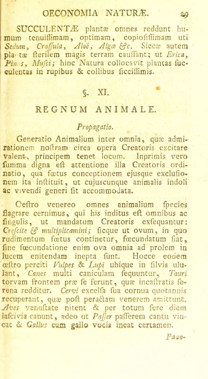 ^9 SUCCULENTA planta? omnes reddunt hu- mum tcnuiflimam, optimam, copioliffimam uti Sedumy Crajjiilay Aloe, Algcz ^c. Sicca? autem i pia't£E fterilem magis terram caufiant; \it Erica, Ein Sy Mufcii hinc Natura collocavit plancas fuc- i culentas in rupibus &amp; collibus ficciUimis. §. XI. • REGNUM ANIMALE. Propagatio. Generatio Animalium inter omnia, qua? admi- rationem noflram circa opera Creatoris excitare valent, principem tenet locum. Inprimis vero fumma digna eft attentione illa Creatoris ordi- natio, qua foetus conceptionem ejusque exclufio- nem ita inftituit, ut cujuscunque animalis indoli ac vjvendi generi fit accommodata. Oeftro Venereo omnes animalium fpecies jdagrare cernimus, qui his inditus eft omnibus ac fingulis, ut mandatum Creatoris exfequantur: Crefcite ^ multiplicamini; ficque ut ovum, in quo rudimentum foetus continetur, foecundatum fiat, fine foecundatione enim ova omnia ad prolem in lucem enitendam inepta funt. Flocce eodem oeftro perciti Vulpes &amp; Lupi ubique in filvis ulu- lant, Canes multi caniculam fequuntur, Tauri torvam frontem prs fe ferunt, quoe incaftratis fe- rena redditur. Cervi exceifa fua cornua quotannis recuperant, quae poft peradlam venerem amittunt. Aves venuftate nitent &amp; per totum fere diem lafcivia canunt, adeo ut PaJJer pafterem cantu vin- cat Gallus cum gallo vocis ineat certamen. PauQ-