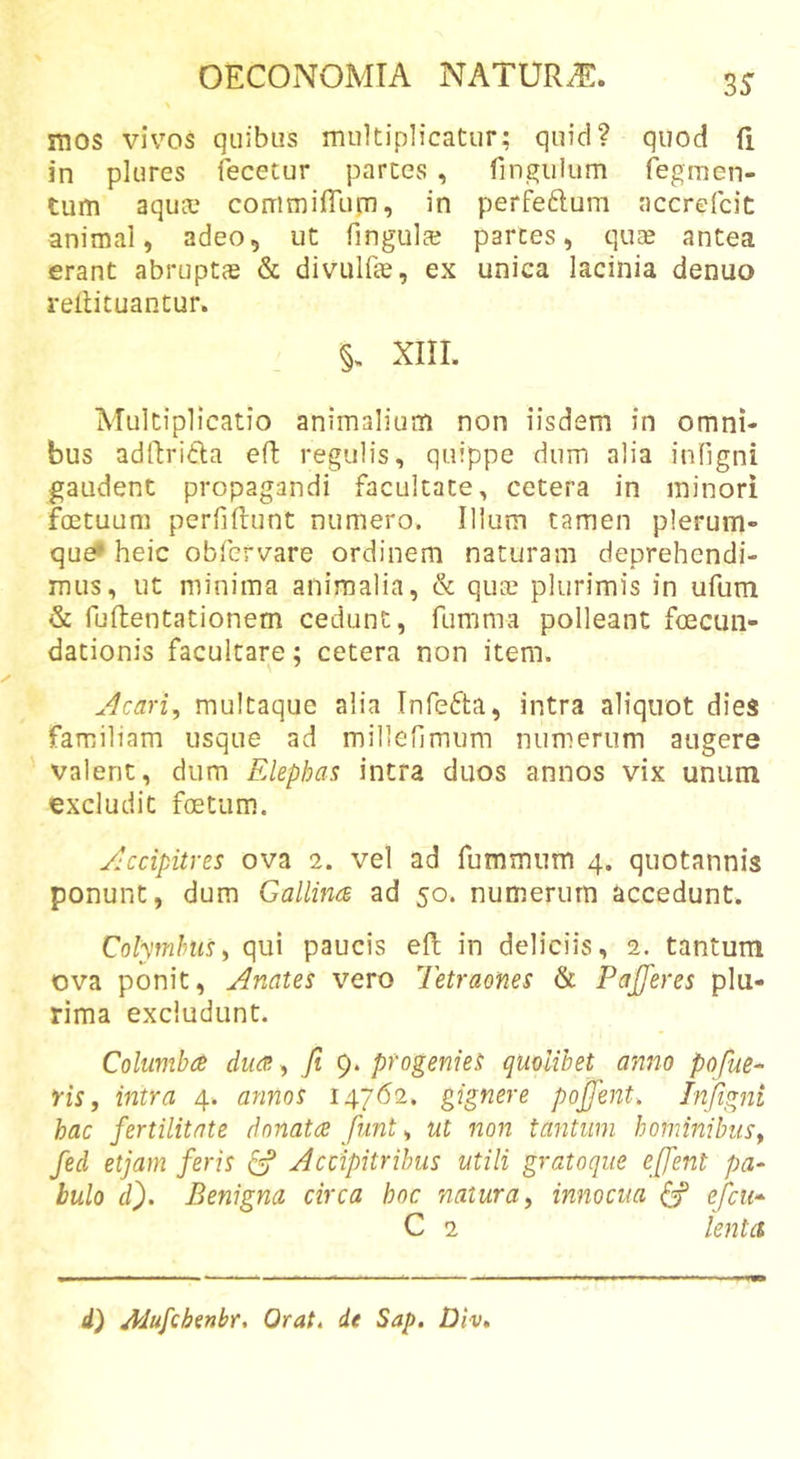 mos vivos quibus multiplicatur; quid? quod (i in plures fecetur partes , fin^iilum Tegmen- tum aqua? commiiTurn, in perfeftum accrefcic animal, adeo, ut fingula? partes, quae antea erant abruptas &amp; divulfte, ex unica lacinia denuo rellituantur. §, XIII. Multiplicatio animalium non iisdem in omni- bus adllri^ta efl: regulis, quippe dum alia infigni gaudent propagandi facultate, cetera in minori foetuuni perfiftunt numero. Illum tamen plerum- que* heic obfervare ordinem naturam deprehendi- mus, ut minima animalia, &amp; quce plurimis in ufum &amp; fuftentationem cedunt, fumma polleant foecuii- dationis facultare; cetera non item. Jlcari, mulcaque alia Infefta, intra aliquot dies familiam usque ad millefimum numerum augere valent, dum FAephas intra duos annos vix unum excludit foetum. ylccipitres ova 2. vel ad fummum 4. quotannis ponunt, dum Gallince ad 50. numerum accedunt. Colymbus i qui paucis eft in deliciis, 2. tantum ova ponit, Anates vero Tetraones &amp; Pajjeres plu- rima excludunt. Columba dua, fi 9. progenies quolibet anno pofue- fis f intra 4. annos I47&lt;52. gignere pofient, Infigni hac fertilitate donata funt^ ut non tantum hominibus^ fed etjam feris ^ Accipitribus utili gratoque effent pa- bulo d). Benigna circa hoc natura y innocua efcii-^ C 2 lenta d) Adufchinbr, Orat, de Sap, Div*