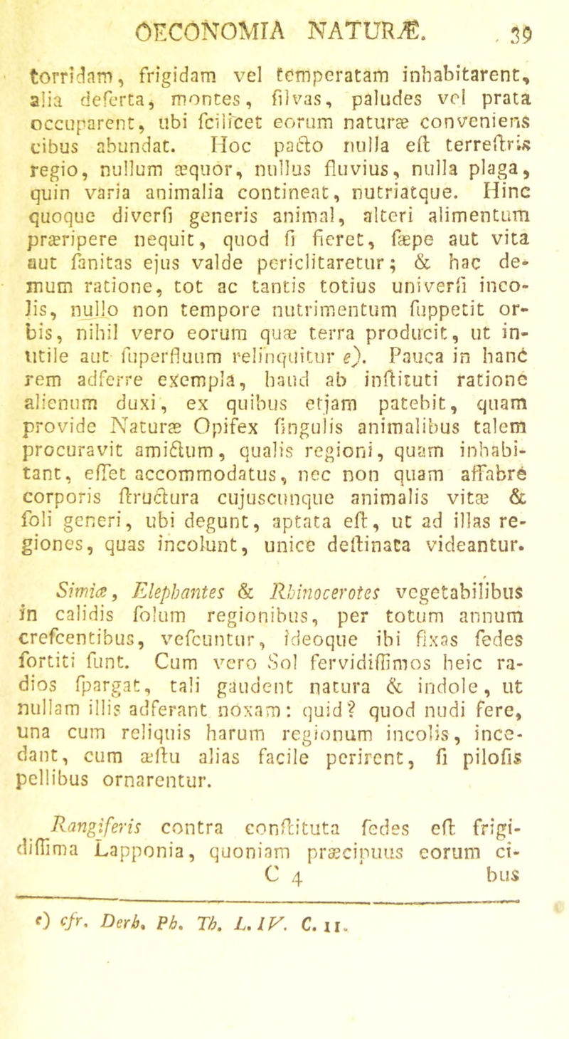 torridam, frigidam vel temperatam inhabitarent, alia defcrta, montes, filvas, paludes vel prata occuparent, ubi fciiicet eorum naturae conveniens cibus abundat. Hoc pafto nulla eft terreRrU regio, nullum aequor, nullus fluvius, nulla plaga, quin varia animalia contineat, nutriatque. Hinc quoque diverfi generis animal, alteri alimentum pr£eripere nequit, quod fi fieret, fiepe aut vita aut fanitas ejus valde periclitaretur; &amp; hac de- mum ratione, tot ac tantis totius univerfi inco- lis, nullo non tempore nutrimentum fuppetit or- bis, nihil vero eorum qu&lt;x terra producit, ut in- utile aut fLiperfluLim relinquitur e). Pauca in hand rem adferre e.^empla, haud ab inflituti ratione alienum duxi, ex quibus etjam patebit, quam provide Naturas Opifex fingulis animalibus talem procuravit amiflum, qualis regioni, quam inhabi- tant, effet accommodatus, nec non quam alfabrC corporis flrudlura cujuscunque animalis vitas &amp; foli generi, ubi degunt, aptata eft, ut ad illas re- giones, quas incolunt, unice deftinaca videantur. Simia j Elephantes &amp; Rhinocerotes vegetabilibus in calidis folum regionibus, per totum annum crefeentibus, vefeuntur, ideoque ibi fixas fedes fo rtiti funt. Cum vero Sol fervidifllmos heic ra- dios fpargat, tali gaudent natura &amp; indole, ut nullam illis adferant noxam: quid? quod nudi fere, una cum reliquis harum regionum incolis, ince- dant, cum xftu alias facile perirent, fi pilofis pellibus ornarentur. Rangiferis contra conftituta fedes eft frigi- difiima Lapponia, quoniam prscipuus eorum ci- C 4 biis 0 cfr, Derb. Pb. Th. L. lE. C. n.