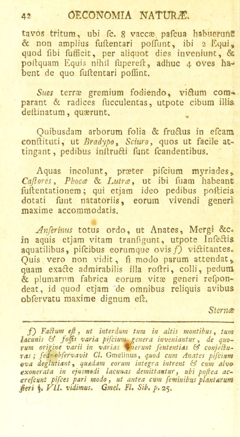 tavos tritum, ubi fc. 8 vaccae, pafcua habuemrtC &amp; non amplius fuftencari pofTunt, ibi 2 Equi, quod libi fufficit, per aliquot dies inveniunt, &amp; poltquam Equis nihil fupereft, adhuc 4 oves ha- bent de quo fuftentari poffint. Sues terrae gremium fodiendo, vi6tum com-^. parant &amp; radices fiicculentas, utpote cibum illis dellinatum, quaerunt. Quibusdam arborum folia &amp; fru6lus in efcans conftituti, ut Bradypo^ Sciuro, quos ut facile at- tingant , pedibus inltru6li funt fcandentibus. Aquas incolunt, prceter pifcium myriades, Caji ores, Phoca &amp; Lutra y ut ibi fuam habeant fuftentationera; qui ctjam ideo pedibus pollicis dotati funt natatoriis, eorum vivendi generi maxime accommodatis. Anferinus totus ordo, ut Anates, Mergi &amp;c« in aquis etjam vitam tranfigiint, utpote Infedlia aquatilibus, pifcibus eorumque ovis/} vidlitantes» Quis vero non vidit, fi modo parum attendat, quam exafle admirabilis illa roflri, colli, pedum &amp; plumarum fabrica eorum vitee generi refpon- deat, id quod etjam de omnibus reliquis avibus obfervatu maxime dignum eft, ' Sterna: f) Fa^lim ejl, ut interdum tum in altis montibus, tum lacunis &amp; varia pifcium» genera inveniantur y de quo-- Yum origine varii in varias, ^ierunt fententias (d conjeblu- Yas; fei' ohfervavit CL Gmelinus, quod cum Anates pifcium eva deglutiant y quadam eorum integra intrent &amp; cum alvo exonerata in epusmsdi lacunas demittantur, ubi poftea ac~ erefeunt pifces pari modo, ut antea cum feminibus piant Arum ^tri VIL vidimus» Gmsl. FL Sib, p, 25,