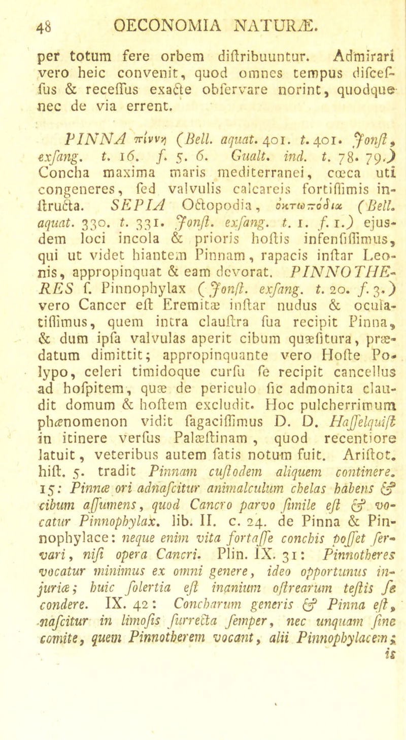 per totum fere orbem diftribuuntur. Admirari vero heic convenit, quod omnes tempus difcef- fus &amp; recelTus exafte obfervare norint, quodque nec de via errent. ' PINNA tt/vvjj (Bell, aqiiat. 4.01. 401. ^onji^ exfang. t. 16. f. Gualt. ind. t. 78* 79.^ Concha maxima maris mediterranei, cocca uti congeneres, fed valvulis calcareis fortiflimis in- llrufta. SEPIA Oftopodia, oKrinTrohx (Bell, aquat. 330. t. 331. exfang. t. i. /. i.) ejus- dem loci incola &amp; prioris hoflis inf^enTiflimus, qui ut videt hiantem Pinnam, rapacis inftar Leo- nis, appropinquat &amp; eam devorat. PINNOTHE* RES f. Pinnophylax (^onfl. exfang. t. 20. /.3.) vero Cancer eft EreraitcC inflat nudus &amp; ocula- tiflimus, quem intra clauflra fua recipit Pinna, &amp; dum ipfa valvulas aperit cibum qugelltura, prae- datum dimittit; appropinquante vero Hofle Po- lypo, celeri timidoque cuiTu fe recipit cancellus ad hofpitem, quae de periculo fic admonita clau- dit domum &amp; hoftem excludit. Hoc pulcherrimum phicnomenon vidit fagaciflimus D. D. Hajfelquifi in itinere verfus Palacftinam , quod recentiore latuit, veteribus autem fatis notum fuit. Ariflot. hift. 5. tradit Pinnam cujlodem aliquem continere. 15: Pinnee ori adfiafcitur animalculum chelas habens cibum ajjumens, quod Cancro parvo fimile eji (f vo- catur Pinnophylax. lib. II. c. 24, de Pinna &amp; Pin- nophylace: neque enim vita fortajfe conchis pojfet fer- var i, nifi opera Cancri. Plin. IX. 31: Pinnotheres vocatur minimus ex omni genere, ideo opportunus in- juria; huic folertia eJi inanium ofirearum tejiis fe condere. IX. 42: Concharum generis ^ Pmna eji, ■nafeitur in limofis furrecta femper, nec unquam fine comite, quem Pinnotberem vocabit, alii Pinnophylacemi is