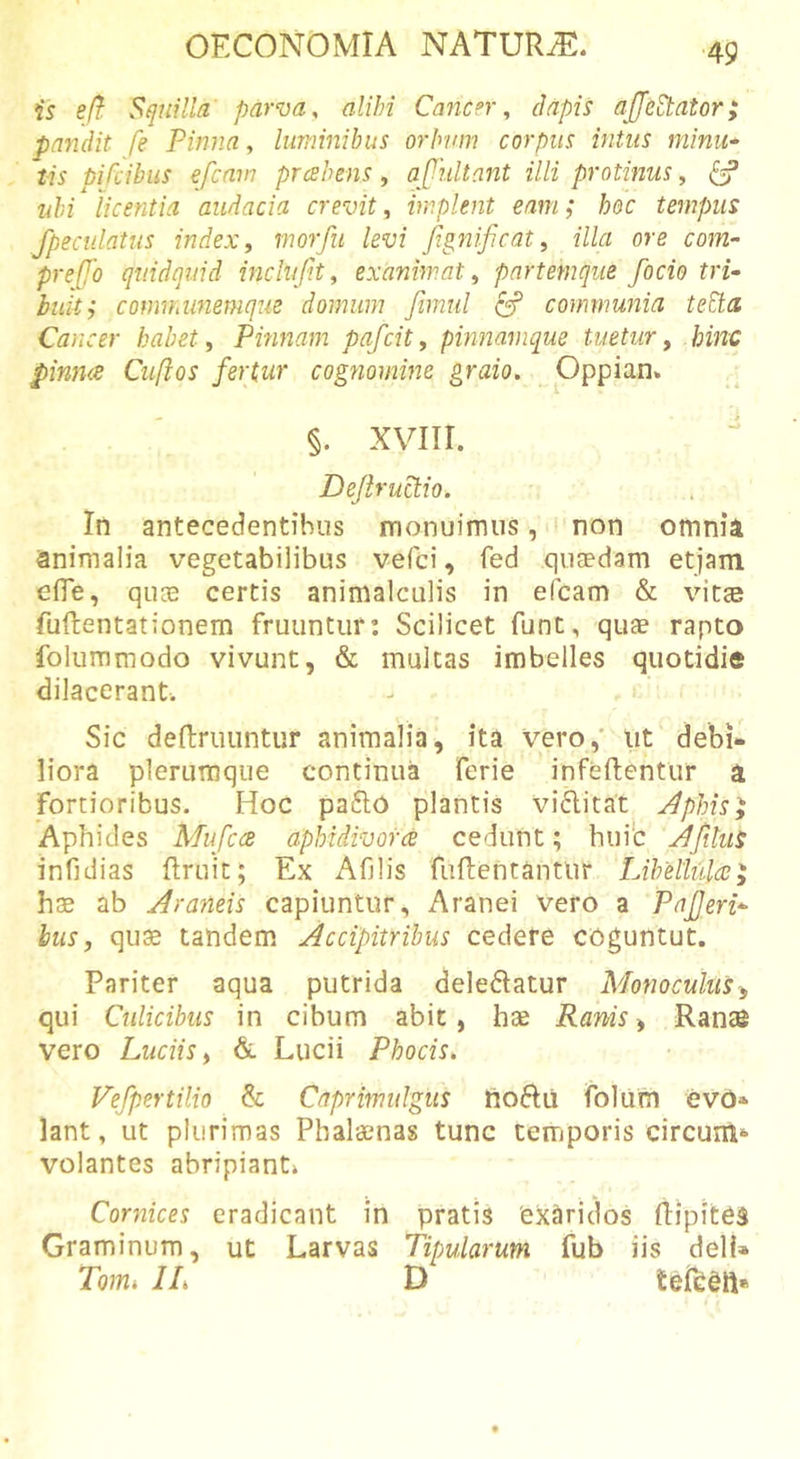 is eft Squilla' parva, alibi Cancer, dapis ajjedtator; pandit fe Pinna, luminibus orbum corpus intus minu* tis pifdbus efcmn prcsbens, ajTultant illi protinus, ^ ubi licentia audacia crevit, implent eam; hoc tempus fpecidatus index, morfu levi fignificat, illa ore com- pre[fo quidquid inclufit, exanimat, partemque fodo tri- buit; comwdmemque domum fimul ^ communia teEta Cancer habet, Pmnam pafcit, pinnamque tuetur, hinc pinn&lt;s Cuftos fertur cogriomine graio, Oppian. . ' §. xviir. Dejlructio. In antecedentibus monuimus, non omnia animalia vegetabilibus vefci, fed quaedam etjam cfle, qu® certis animalculis in efcam &amp; vitae fuftentationem fruuntiir: Scilicet fune, quae rapto foluramodo vivunt, &amp; multas imbelles quotidie dilacerant. Sic deftruuntur animalia, ita Vero,' lit debi- liora plerumque continua ferie infeftentur a fortioribus. Hoc pa£lo plantis vi6licat Jphis^ Aphides Mufccs aphidivorce cedunt; huib jfitiis infidias ftruit; Ex Afilis fuftentanttir Libellulo;^ hae ab Araneis capiuntur. Aranei vero a Pajjeri- bus, quae tandem Accipitribus cedere coguntut. Pariter aqua putrida deledlatur Monoeuhis^ qui Culicibus in cibum abit, hae Ranis ^ Ranas vero Luciis, &amp; Lucii Phocis. Fefpertilio &amp; Caprimulgus tioflil folufn evo- lant, ut plurimas Phalaenas tunc temporis circum*- volantes abripiant» Cornices eradicant in pratis 'exaridos ftlpitea Graminum, ut Larvas Tipularum fub iis dell» Tomi IL D