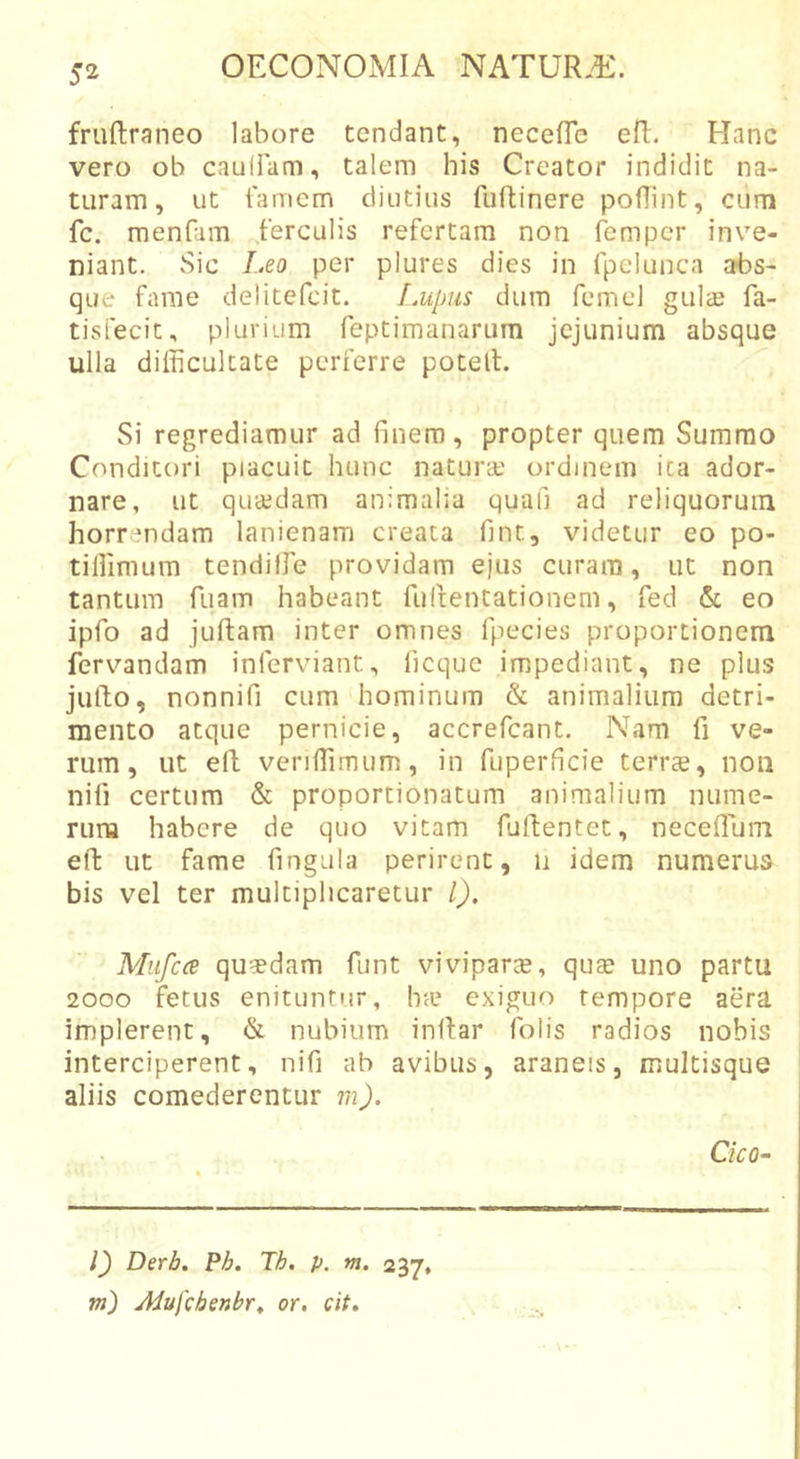 frullraneo labore tendant, necefle efi:. Hanc vero ob cauHam, talem his Creator indidit na- turam, ut iaiTiem diutius fuftinere podint, cum fc. menfam ferculis refertam non femper inve- niant. Sic I..eo per plures dies in fpelunca abs- que fame delitefcit. Lupus dum fcmel gulcE fa- tisfecit, plurium reptimanarum jejunium absque ulla difficultate perferre potelf. Si regrediamur ad finem, propter quem Summo Conditori piacuit hunc natura.' ordinem ita ador- nare, ut quaedam animalia quafi ad reliquorum horrendam lanienam creata fint, videtur eo po- tiffimum tendiffe providam ejus curam, ut non tantum fuam habeant fulfentationem, fed &amp; eo ipfo ad juftam inter omnes fpecies proportionem fervandam inferviant, ficque impediant, ne plus jufto, nonnifi cum hominum &amp; animalium detri- mento atque pernicie, accrefeant. Nam fi ve- rum, ut ell veriffimum, in fuperficie terrae, non nifi certum &amp; proportionatum animalium nume- rum habere de quo vitam fuffcentet, neceflum eft ut fame fingula perirent, n idem numerus bis vel ter multiplicaretur l). Miifcce quadam funt viviparte, qua? uno partu 2000 fetus enituntur, bie exiguo tempore aera implerent, &amp; nubium inflar folis radios nobis interciperent, nifi ab avibus, araneis, multisque aliis comederentur m). Cieo- l) Derb. Pb. Tb. p. m. 237, vi) Aiufchenbr^ or. cit.