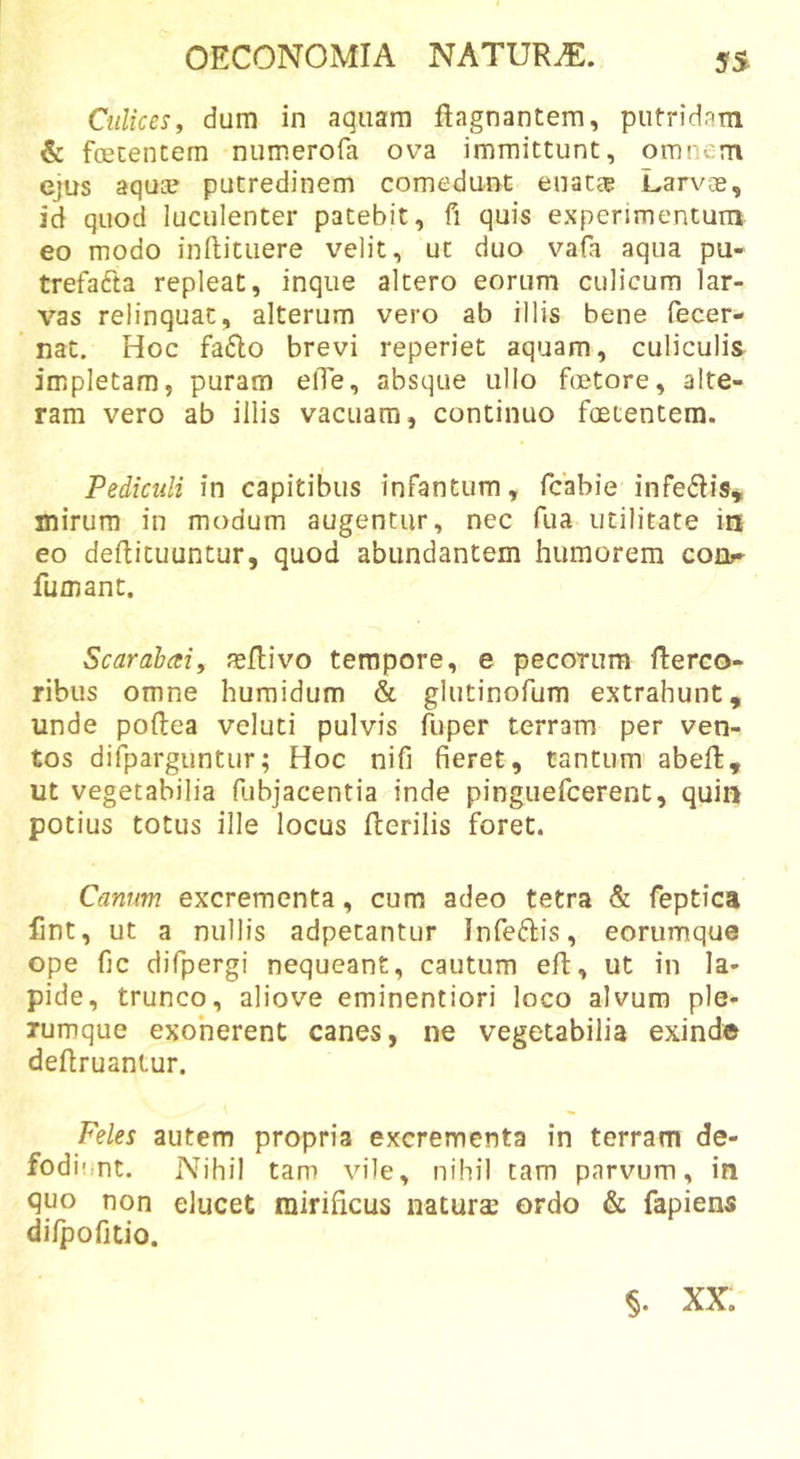 Culices, dum in aquam ftagnantera, putridam &amp; foetentem numerofa ova immittunt, omnem ejus aqua? putredinem comedunt enatce Larvoe, id quod luculenter patebit, fi quis experimentum eo modo inftituere velit, ut duo vafa aqua pu- trefafta repleat, inque altero eorum culicum lar- vas relinquat, alterum vero ab illis bene fecer- nat. Hoc fa6Io brevi reperiet aquam, culiculis- impletam, puram elTe, absque ullo foetore, alte- ram vero ab illis vacuam, continuo foetentem. Pediculi in capitibus infantum, fcabie infedis, mirum in modum augentur, nec fua utilitate in eo deftituuntur, quod abundantem humorem coor- fumant. Scarahai, asilivo tempore, e pecorum flerco- ribus omne humidum &amp; glutinofum extrahunt, unde poftea veluti pulvis fuper terram per ven- tos difparguntur; Hoc nifi fieret, tantum abeft, ut vegetabilia fiubjacentia inde pinguefcerent, quin potius totus ille locus Herilis foret. Canum excrementa, cum adeo tetra &amp; feptica fint, ut a nullis adpetantur Infeftis, eorumque ope fjc difpergi nequeant, cautum eH, ut in la- pide, trunco, aliove eminentiori loco alvum ple- rumque exonerent canes, ne vegetabilia exinde deHruantur. Feles autem propria excrementa in terram de- fodiunt. Nihil tam vile, nihil tam parvum, in quo non elucet mirificus naturae ordo &amp; fapiens difpofitio. §. XX.