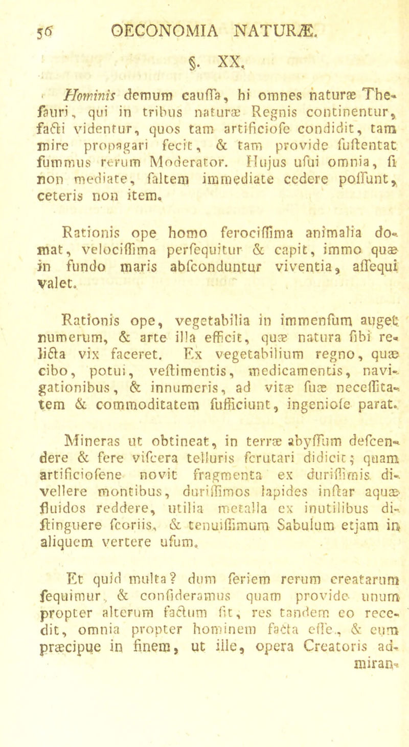 §. XX. Hominis demum caufTa, hi omnes haturse The» /auri, qui in tribus naturae Regnis continentur, fa6li vu‘denfur, quos tam artificiofe condidit, tam mire propagari fecit, &amp; tam provide fuftentat fumnuis rerum Moderator. Hujus ufui omnia, fi non mediate, faltem immediate cedere polfunt, ceteris non item. Rationis ope homo ferociflima animalia do», mat, velocifTima perfequitur &amp; capit, immo quae jn fundo maris abfconduntur viventia, aflequi valet. Rationis ope, vegetabilia in immenfum augeU mimerum, &amp; arte illa efficit, quse natura fibi re» lifta vix faceret. Ex vegetabilium regno, quae cibo, potui, veftimentis, medicamentis, navi-- gationibus, &amp; innumeris, ad vita? fuae neceflita». tem &amp; commoditatem fufficiunt, ingeniofe parat. Mineras ut obtineat, in terrte abyfTum dercen-^ dere &amp; fere vifcera telluris fcrutari didicit; quam artificiofene novit fragmenta ex durifiirais di-, vellere montibus, duriffimos lapides inRar aquae fluidos reddere, utilia metalla ex inutilibus di-, ilinguere fcoriis, &amp; tenulflimura Sabulum etjam in aliquem vertere ufum. Et quid multa? dum feriem rerum creatarum fequimur, &amp; confideramus quam provide- unum propter alterum facium fit, res tandem eo rece- dit, omnia propter hominem faCla cfie., &amp; cum praecipue in finem, ut iile, opera Creatoris ad- rairan--