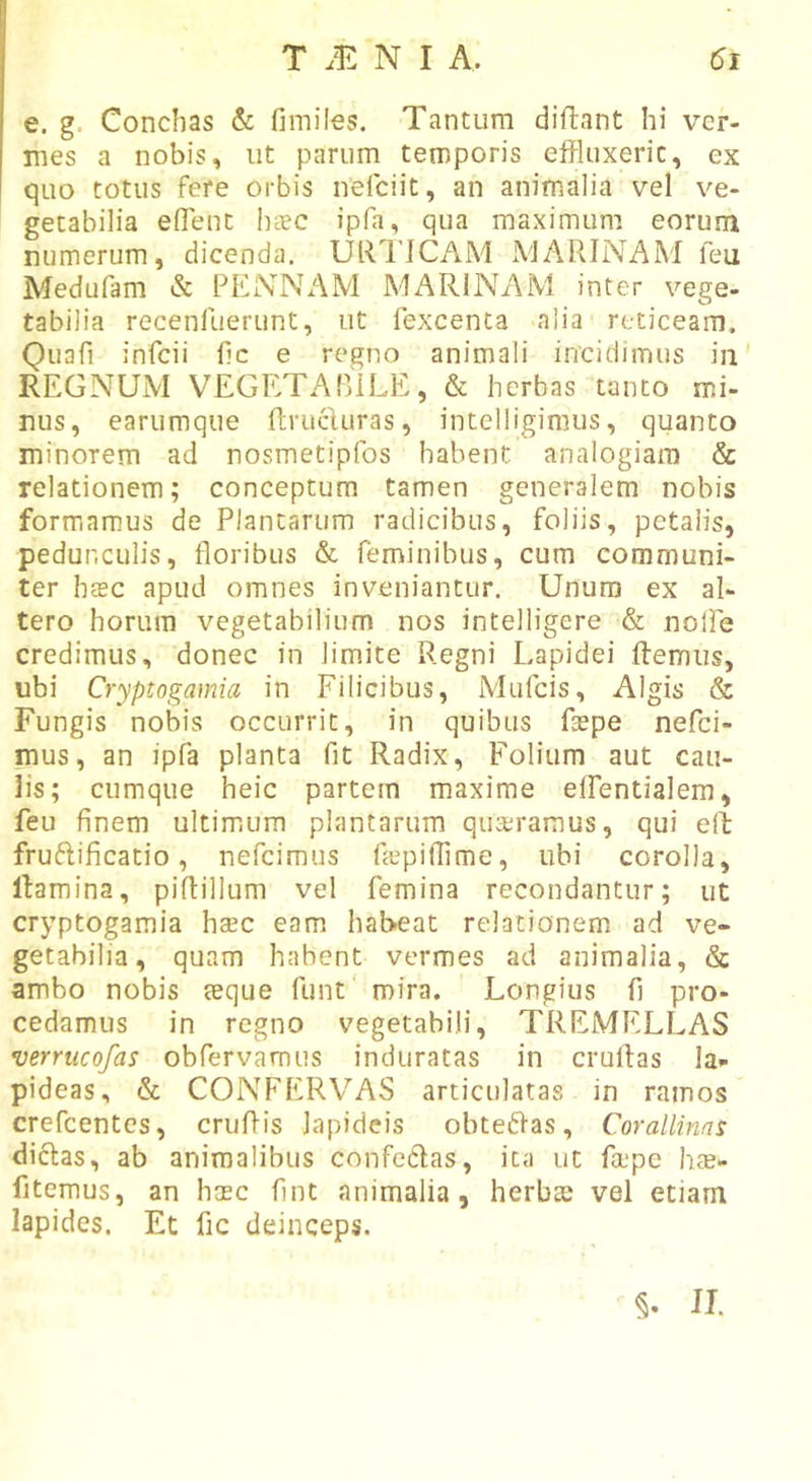 e. g. Conchas &amp; fimiles. Tantum diflant hi ver- mes a nobis, ut parum temporis eflPIuxeric, ex quo totus fere orbis nelciit, an animalia vel ve- getabilia eflent haec ipfa, qua maximum eorum numerum, dicenda. URIJCAM MARINAM feu Medufam &amp; PENNAM MARlNx\M inter vege- tabilia recenliierunt, ut fexcenta alia reticeam, Quafi infcii hc e regno animali incidimus in' REGNUM VEGETABILE, &amp; herbas tanto mi- nus, earumque ftrucluras, intelliginius, quanto minorem ad nosmetipfos habent, analogiam &amp; relationem; conceptum tamen generalem nobis formamus de Plantarum radicibus, foliis, petalis, pedunculis, floribus &amp; feminibus, cum communi- ter haec apud omnes inveniantur. Unum ex al- tero horum vegetabilium nos intelligere &amp; nolfe credimus, donec in limite Regni Lapidei ftemiis, ubi Cryptogamia in Filicibus, Mufcis, Algis &amp; Fungis nobis occurrit, in quibus fsepe nefci- mus, an ipfa planta fit Radix, Folium aut cau- lis; cumque heic partem maxime elfentialem, feu finem ultimum plantarum quaeramus, qui e(l fruftificatio, nefcimus fjepitFme, ubi corolla, llamina, piflillum vel femina recondantur; ut cryptogamia hsec eam habeat relationem ad ve- getabilia, quam habent vermes ad animalia, &amp; ambo nobis teque funt mira. Longius fi pro- cedamus in regno vegetabili, TREMELLAS verrucofas obfervamus induratas in cruflas la- pideas, &amp; CONFERVAS articulatas in ramos crefcentes, cruflis lapideis obteiflas, Corallinns diftas, ab animalibus confedas, ita ut fa‘pe hte- fitemus, an haec fint animalia, herbte vel etiam lapides. Et fic deinceps. II.