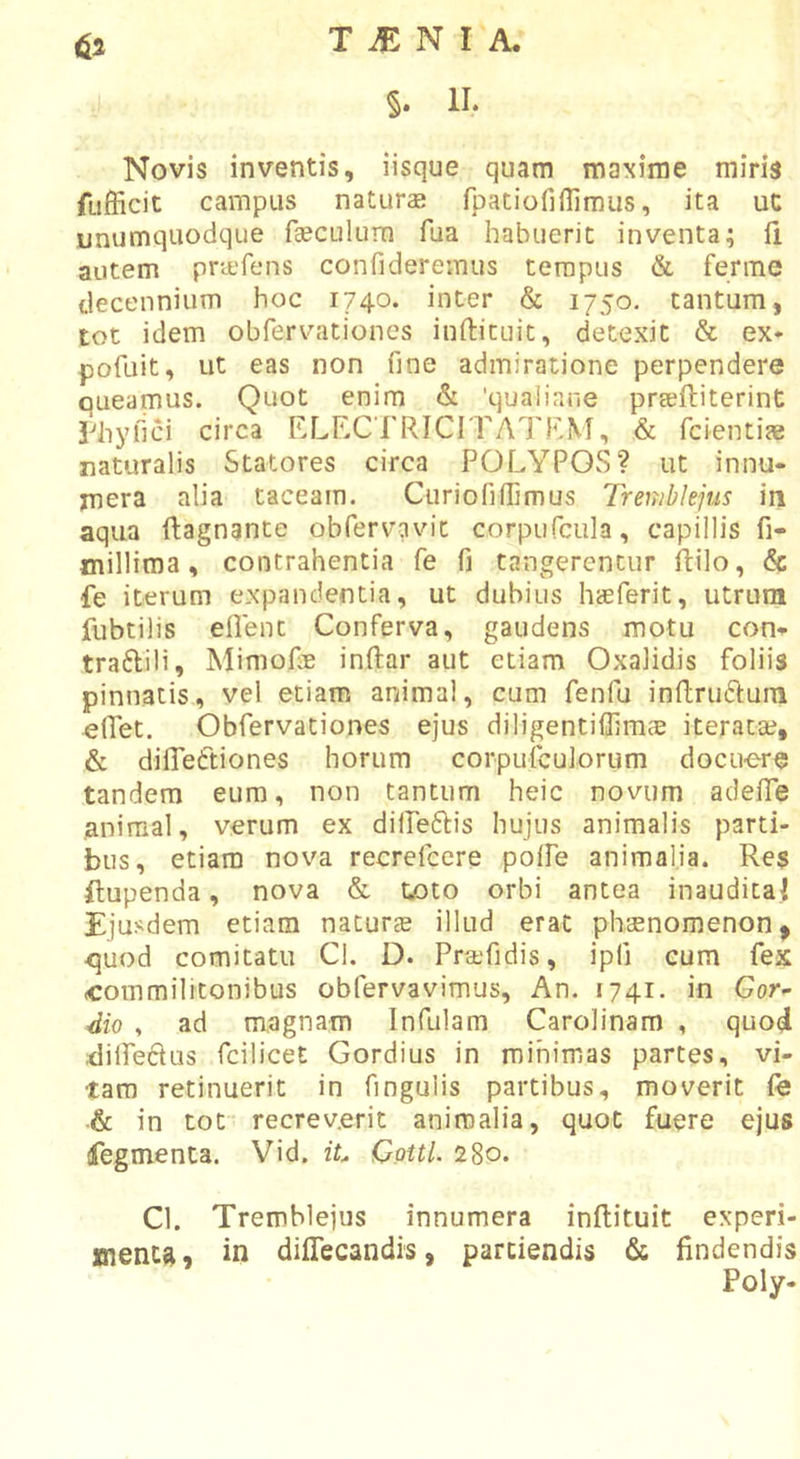§. II. Novis inventis, iisque quam maxime miris fufficit campus naturae fpatiofiilimus, ita uc unumquodque faeculum fua habuerit inventa; fi autem prtefens confideremus tempus &amp; ferme decennium hoc 1740. inter &amp; 1750. tantum, tot idem obfervationes inflicuit, detexit &amp; ex* pofuit, ut eas non fine admiratione perpendere oueamus. Quot enim &amp; 'qualiane prseftiterint Piiyfici circa ELECTRICITATRM, &amp; fcientiae naturalis Statores circa POLYPOS? ut innu- mera alia taceam. Curiofiflimus Tremhlejus in aqua fiagnante obTervavic corpurcula, capillis fi- millima, contrahentia fe fi tangerentur ftilo, &amp; fe iterum expandentia, ut dubius haeferit, utrum fubtilis eflent Conferva, gaudens motu con- traftili, Mimofie inftar aut etiam Oxalidis foliis pinnatis, vel etiam animal, cum fenfu inflruftum effet. Obfervationes ejus diligentiffimae iteratae, &amp; difTeftiones horum corpufculorum docuere tandem eum, non tantum heic novum adefiTe animal, verum ex dilPeftis hujus animalis parti- bus, etiam nova recrefcere poffe animalia. Res ftupenda, nova &amp; toto orbi antea inaudita! Ejusdem etiam naturae illud erat phaenomenon, &lt;juod comitatu Cl, D. Praefidis, ipfi cum fex commilitonibus obfervavimus. An. 1741. in Gor- dio , ad magnam Infulam Carolinam , quod dilPefius fcilicet Gordius in minimas partes, vi- tam retinuerit in fingulis partibus, moverit fe .&amp; in tot recreverit animalia, quot fuere ejus ifegmenca. Vid. iL Cotti. 280. Cl. Tremhlejus innumera inflituit experi- menta, in dilTecandis, partiendis &amp; findendis Poly.