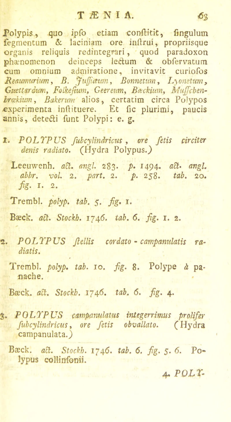 Polypis, quo ipfo etiam conftitit, fingulum fegmentiim &amp; laciniam ore inftrui, propriisque organis reliquis redintegrari, quod paradoxon phaenomenon deinceps lectum &amp; obrervatum cura omnium admiratione, invitavit curiofos JReaimmrium y B. JnfJiaum, Bonneuimy Lyonetum, Gmttardumy Fol^efium, Geereum, Babckiumy Mujfcheii- brakiwny Bakerum alios, certatim circa Po!3’’pos experimenta infiituere. Et fic plurimi, paucis annis, detedi funt Polypi: e. g, 1. POLTPUS fubcylindricus y ore fetis circiter de7iis radiato. (Hydra Polypus.} Leeuwenh. aB:. angi 283. /&gt;• 1494. aSt- angL abhr. vol. 2. part. 2. p. 258. tab. 20. fig. I. 2. Trembl. polyp. tab. 5. fig, i. Baeck. act. Stockh. 1746. tab. 6. fig. i. 2. 2. POLYPUS Jlellis cordato ~ campanulatis ra- diatis. Trembl. polyp, tab. 10. fig. 8. Polype h pa- nache. Baeck. abi. Stockb. 1746. tab. 6. fig. 4. 3. POLYPUS campamdatus integerrimus proUfer fub cylindricus y ore fetis obvallato. (Hydra campanulata.) Baeck. abt. Stockh. 1746. tab. 6. fig. 5. 6. Po- lypus collinfonii.