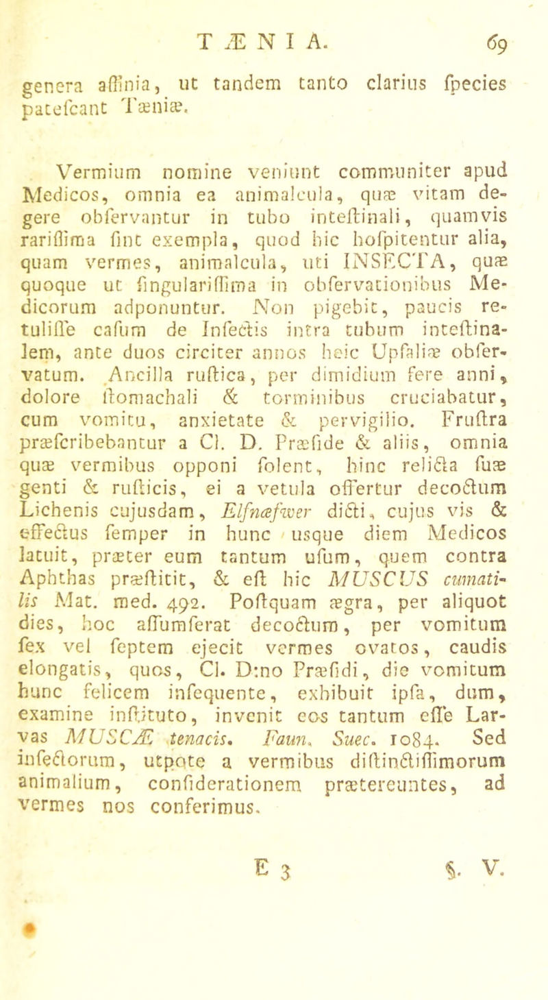 genera afiinia, ut tandem tanto clarius fpecies pacelcant Tc^nia?. Vermium nomine veniunt communiter apud Medicos, omnia ea animalcula, quae vitam de- gere obfervantur in tubo inteltinali, quamvis rariflima fint exempla, quod hic hofpitentur alia, quam vermes, animalcula, uti INSECTA, qu^ quoque ut fingulariffirna in obfervacionibus Me- dicorum adponuntur. Non pigebit, paucis re- tulifle cafum de Infedis intra tubum inteftina- leni, ante duos circiter annos heic Upfaliag obfer- vatum. _AncilIa ruftica, per dimidium fere anni, dolore idomachali &amp; torminibus cruciabatur, cum vomitu, anxietate &amp; pervigilio. Fruflra prajfcribebantur a Cl. D, Praefide &amp; aliis, omnia quse vermibus opponi folent, hinc relifta fuae genti &amp; rufticis, ei a vetula offertur decoffum Lichenis cujusdam, Elfnafwer diffi, cujus vis &amp; effeclus femper in hunc &gt; usque diem Medicos latuit, prteter eum tantum ufum, quem contra Aphthas pra^flitic, &amp; efi; hic MUSCUS cumati- lis Mat. med. 492. Poflquam tegra, per aliquot dies, hoc affuraferat decoftum, per vomitum fex vel feptem ejecit vermes ovatos, caudis elongatis, quos, Cl. D;no Praffdi, die vomitum hunc felicem infequente, exhibuit ipfa, dum, examine inPjtuto, invenit eos tantum effe Lar- vas MUSCjE .tenacis, Faun^ Suec. 1084. infefforum, utpqte a vermibus diflinffiffimorum animalium, confiderationem praetereuntes, ad vermes nos conferimus.