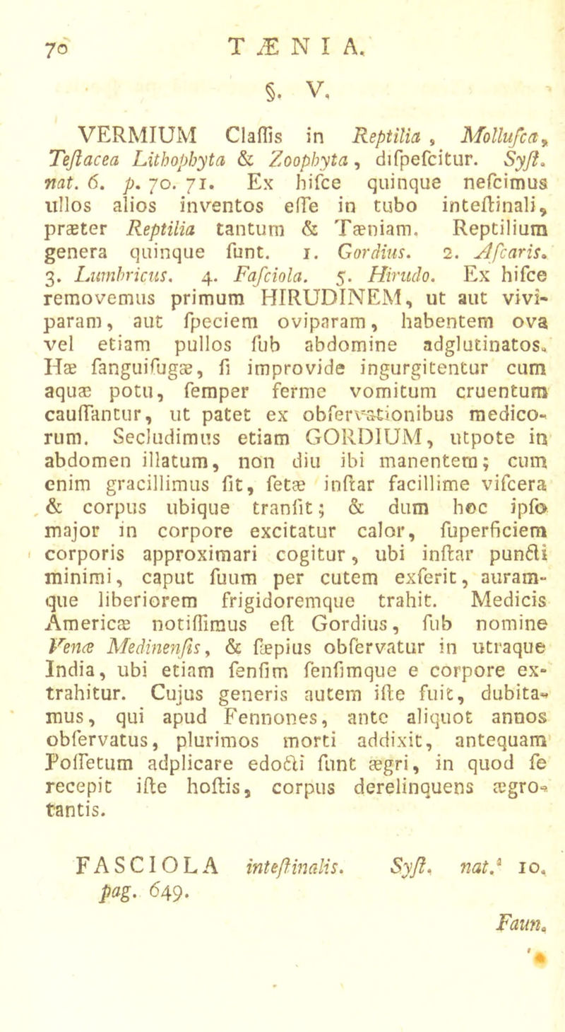 §. V, VERMIUM Claflls in Reptilia , Mollu/ca^ Tejlacea Lithapbyta &amp; Zoophyta, difpefcitur. Syji, nat. 6. p. 70. 71. Ex hifce quinque nefcimus ullos alios inventos effe in tubo inteflinali, preeter Reptilia tantum &amp; Taeniam. Reptilium genera quinque funt. i. Gordius. 2. Afcaris» 3. Lumbricus. 4. Fafciola. 5. Hirudo. Ex hifce removemus primum HIRUDINEM, ut aut vivi- param , aut fpeciera oviparam, habentem ova vel etiam pullos fub abdomine adglutinatos. Hae fangiuTugae, fi improvide ingurgitentur cum aquae potu, femper ferme vomitum cruentum cauffantur, ut patet ex obferi-ationibus medico- rum. Secludimus etiam GORDIUM, utpote in abdomen illatum, non diu ibi manentem; cum enim gracillimus fit, fetae inRar facillime vifcera , &amp; corpus ubique tranfit; &amp; dum hoc ipfo major in corpore excitatur calor, fuperficiem ' corporis approximari cogitur, ubi inftar punfli minimi, caput fuum per cutem exferit, auram- que liberiorem frigidoremque trahit. Medicis Americae notiffimus efl Gordius, fub nomine Vence Medimnfis y &amp; fepius obfervatur in utraque India, ubi etiam fenfim fenfimque e corpore ex- trahitur. Cujus generis autem ifte fuit, dubita- mus, qui apud Fennones, ante aliquot annos obfervatus, plurimos morti addixit, antequam' Polfetum adplicare edo6Ii funt aegri, in quod fe recepit ifte hoftis, corpus derelinquens cegrO'^ tantis. FASCIOLA inteflinalis. pag. 649. Syji, nat.^ 10. Faun.