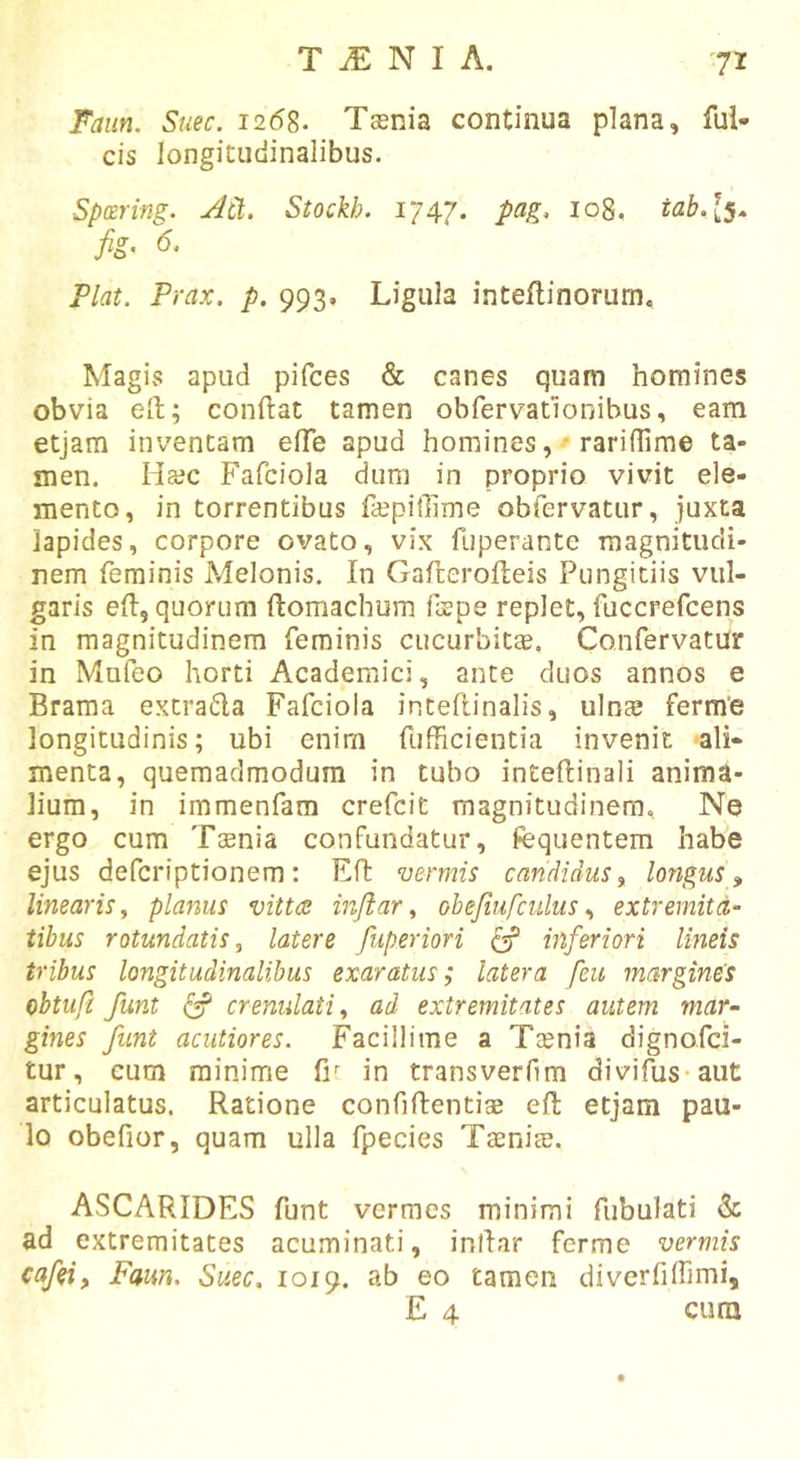 Faim. Suec. 1268. Taenia continua plana, ful- cis longitudinalibus. Sposring. AiX. Stockh. 1747. pag, 108. tab.l^. Flat. Prax. p. 993. Ligula inteilinorum. Magis apud pifces &amp; canes quam homines obvia elt; conftat tamen obTervatlonibus, eam etjam inventam efie apud homines rariiTime ta- men. Haec Fafciola dum in proprio vivit ele- mento, in torrentibus fepitlrme obfervatur, juxta lapides, corpore ovato, vix fuperante magnitudi- nem feminis Melonis. In Gallerofleis Pungitiis vul- garis ed, quorum ftomachum fepe replet, fuccrefcens in magnitudinem feminis cucurbitae. ConfervatUr in Mufeo horti Academici, ante duos annos e Brama extrada Fafciola inteftinalis, ulnae ferm’e longitudinis; ubi enim fufficientia invenit ali- menta, quemadmodum in tubo intedinali anima- lium, in immenfara crefcit magnitudinem. Ne ergo cum Tjenia confundatur, fequentem hab'e ejus defcriptionem: Eft vermis candidus ^ longus ^ linearis, planus vittce in/lar, ohejiufculusextremita- tibus rotundatis, latere fuperiori ^ inferiori lineis tribus longitudinalibus exaratus; latera feu margines obtufi funt ^ crenulati, ad extremitates autem mar- gines funt acutiores. Facillime a Taenia dignofci- tur, cum minime fr in transverfim divifus-aut articulatus. Ratione confidentiae ed etjam pau- lo obefior, quam ulla fpecies Taeniae. ASCARIDES funt vermes minimi fubulati &amp; ad extremitates acuminati, indar ferme vermis cafeiy Faun. Suec, 1019. ab eo tamen diverfiffimi, E 4 cura