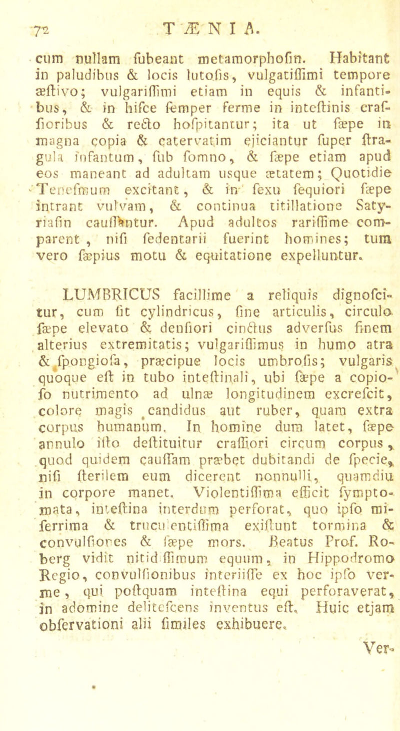 cum nullam fubeant metamorphofin. Habitant in paludibus &amp; locis lutofis, vulgatiffimi tempore seftivo; vulgarifiimi etiam in equis &amp; infanti- •bus, &amp; in hifce femper ferme in intcflinis craf- floribus &amp; reflo hofpitantur; ita ut foepe in magna copia &amp; caterv^atjm ejiciantur fuper ilra- gula fnfantum, fub fomno, &amp; fepe etiam apud eos maneant ad adultam usque cetatem; Quotidie ''Tenefmum excitant, &amp; in' fexu fequiori fepe intrant vulvam, &amp; continua titillatione Saty- riafin caull^ntur. Apud adultos rarifiime com- parent , nifi fedentarii fuerint homines; tum vero faipius motu &amp; equitatione expelluntur^ LUMBRICUS facillime a reliquis dignofci- tur, cum fit cylindricus, fine articulis, circula fajpe elevato &amp; denfiori cinfhis adverfus fmem .alterius extremitatis; vulgariflimus in humo atra &amp;^fpongiofa, prsecipue locis umbrofis; vulgaris quoque efl in tubo inteftin.ali, ubi Ispe a copio-' fo nutrimento ad ulna; longitudinem excrefcit, colore magis ^candidus aut ruber, quam extra corpus humanum. In homine dura latet, faepe arnulo illo deftituitur craffi.ori circum corpus,, quod quidem caufiarn praebet dubitandi de fpecie» nifi fterilem eum dicerent nonnulli, quarridiu in corpore manet. Violentiflima efficit fympto- mata, inieftina interdum perforat, quo ipfo rai- ferrima &amp; trucu entiffima ex.illunt tormina &amp; convulfiores &amp; faepe mors. Beatus Prof. Ro- berg vidit nitid ffimum equum, in Hippodromo Regio, convulfionibus interiifie ex hoc ipfo ver- me, qui poftquam intellina equi perforaverat, in adominc delitefcens inventus effi. Huic etjam obfervationi alii fimiles exhibuere. Ver^