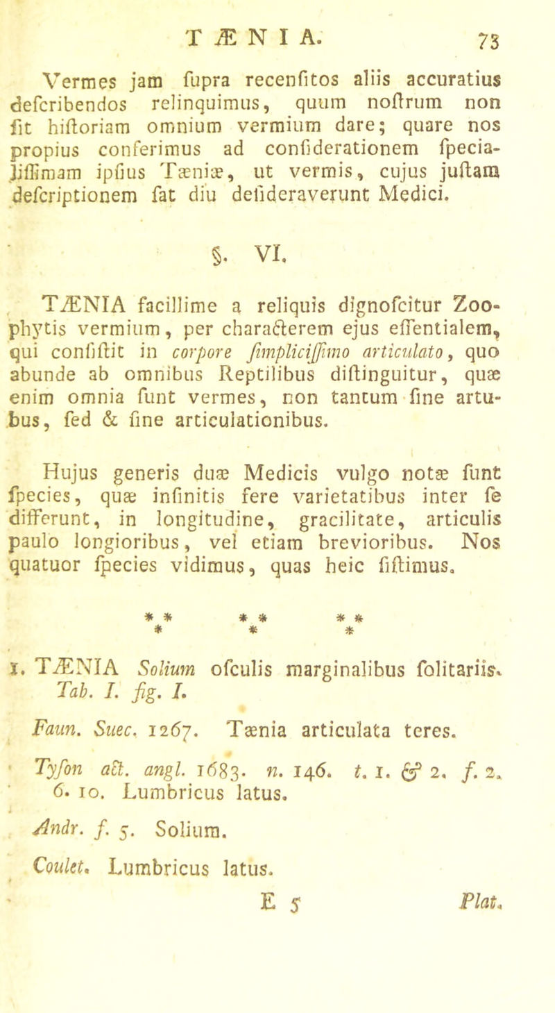 Vermes jam fupra recenfitos aliis accuratius defcribendos relinquimus, quum noflrum non fit hiftoriam omnium vermium dare; quare nos propius conferimus ad confiderationem fpecia- jiflimam ipfius Tsnice, ut vermis, cujus juftam defcriptionem fat diu delideraverunt Medici. §. VI, , TiENIA facillime a reliquis dignofcitur Zoo- phytis vermium, per charadflerem ejus effentialem, qui confjftit in corpore fimplicijfimo articulato y quo abunde ab omnibus Reptilibus diftinguitur, quae enim omnia fiint vermes, non tantum fine artu- bus, fed &amp; fine articulationibus. Hujus generis duae Medicis vulgo notae funt fpecies, quae infinitis fere varietatibus inter fe differunt, in longitudine, gracilitate, articulis paulo longioribus, vel etiam brevioribus. Nos quatuor fpecies vidimus, quas heic fiftimus. * * * * * * * * * I. TiENIA Solium ofculis marginalibus folitariis» Tab. L fig. L Faiin. Siiec. 1^6]. Taenia articulata teres. • Tyfon act. angi. 1683. n. 146. t. l. ^ 2, f. 2. 6. IO. Lumbricus latus. i ^ndr. f. 5. Solium. Coulet, Lumbricus latus.