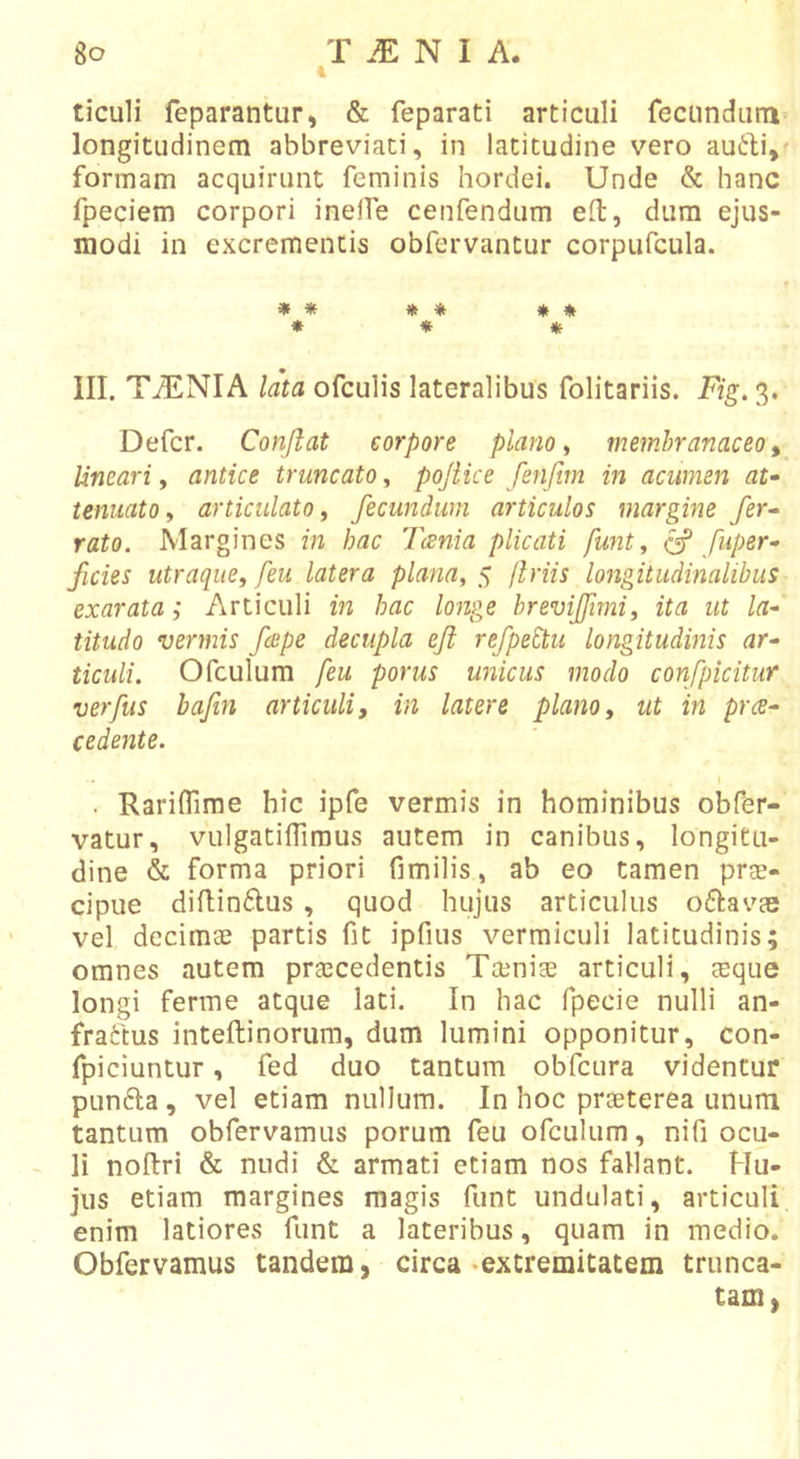 ticuli feparantur, &amp; feparati articuli fecundum longitudinem abbreviati, in latitudine vero au(I:l;i,&lt; formam acquirunt feminis hordei. Unde &amp; hanc fpeciem corpori inelfe cenfendum efl, dura ejus- modi in excrementis obfervantur corpufcula. f * * * * * * * * » III. TiENIA lata ofculis lateralibus folitariis. Fig. 3. Defer. Conflat corpore plano ^ membranaceo^ lineari, antice truncato, pojiice fenfim in acumen at- tenuato ^ articulato y fecundum articulos margine fer- rato. Margines in hac 'lania plicati funty ^ fuper- fides utraque, feu latera planay $ flriis longitudinalibus exarata; Articuli in hac longe bremjftmi, ita ut la- titudo vermis fepe decupla eji refped^u longitudinis ar- ticuli. Ofculura feu porus unicus modo confpicitur verfus bajin articuli j in latere plano y ut in pra- cedente. ■ Rariflime hic ipfe vermis in hominibus obfer- vatur, vLilgatifliraus autem in canibus, longitu- dine &amp; forma priori fimilis, ab eo tamen prae- cipue diflinflus , quod hujus articulus oftavas vel decimae partis fit ipfius vermiculi latitudinis; omnes autem praecedentis Taeniae articuli, aeque longi ferme atque lati. In hac fpecie nulli an- fraftus inteftinorum, dum lumini opponitur, con- fpiciuntur, fed duo tantum obfcura videntur punfta, vel etiam nullum. In hoc praeterea unum tantum obfervamus porum feu ofculum, nifi ocu- li noftri &amp; nudi &amp; armati etiam nos fallant. Hu- jus etiam margines magis funt undulati, articuli enim latiores funt a lateribus, quam in medio. Obfervamus tandem, circa «extremitatem trunca- tam,