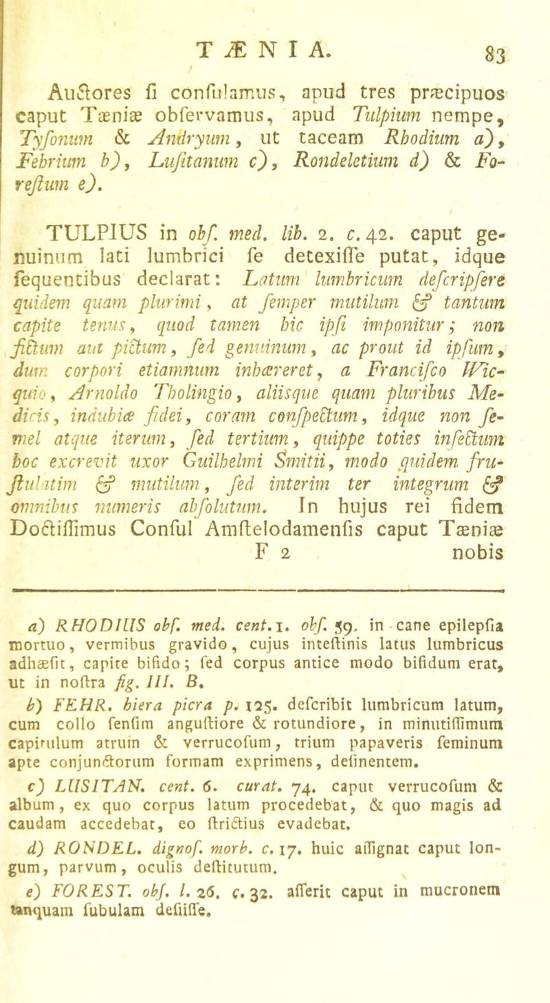 Ausiores fi confiilamus, apud tres pr^^cipuos caput Tasnice obfervamus, apud Tulpiim nempe, Tyfoniim &amp; Antiryum, ut taceam Rhodium a), Febrium h), Lujitanum c}, Rondeletium d) &amp; Fo- rejliim e). TULPIUS in obf. med. lib. 2. c. 42. caput ge- nuinum lati lumbrici fe detexifie putat, idque fequentibus declarat: Latum lumbricum defcripfere quidem quam plurimi, at femper mutilum ^ tantum capite tenua^ quod tamen hic ipfi imponitur; non fihum aut pictum, fed genuinum, ac prout id ipfiim, dum corpori etiamnum inhaereret, a Francifco IFic^ quio ^ Arnoldo Tholingio, aliisque quam pluribus Me- dicis, indubiae fidei, coram confipebtum, idque non fie- mel atque iterum, fied tertium, quippe toties infebdum boc excrevit uxor Guilhelmi Smitii, modo quidem fru- Jiiil itim ^ mutilum., fied interim ter integrum ^ omnibus numeris abfiolutnm. In hujus rei fidem Doifiifiimus Conful Amfielodamenfis caput Tsenias F 2 nobis a) RHODIUS obf. med. cent.i. obf. J59. in cane epilepfia mortuo, vermibus gravido, cujus inteftinis latus lumbricus adhaellt, capite bifido; fed corpus antice modo bifidum erat, ut in noflra fig. 111. B. b) FKHR. hiera picra p. 125. defcribil lumbricum latum, cum collo fenfim anguftiore &amp; rotundiore, in minutifiimum capinilum atrum &amp; verrucofum, trium papaveris feminum apte conjunftorum formam exprimens, delinentem. c) LUSITAH. cent. 6. curat. 74. caput verrucofum &amp; album, ex quo corpus latum procedebat, &amp; quo magis ad caudam accedebat, eo flriftius evadebat. d) RONDEL. dignof. morb. c. 17. huic affignat caput lon- gum, parvum, oculis defiicutum. e) FOREST. obj. 1.26, c. 32. aflerit caput in mucronem tanquain fubulam defiiffe.