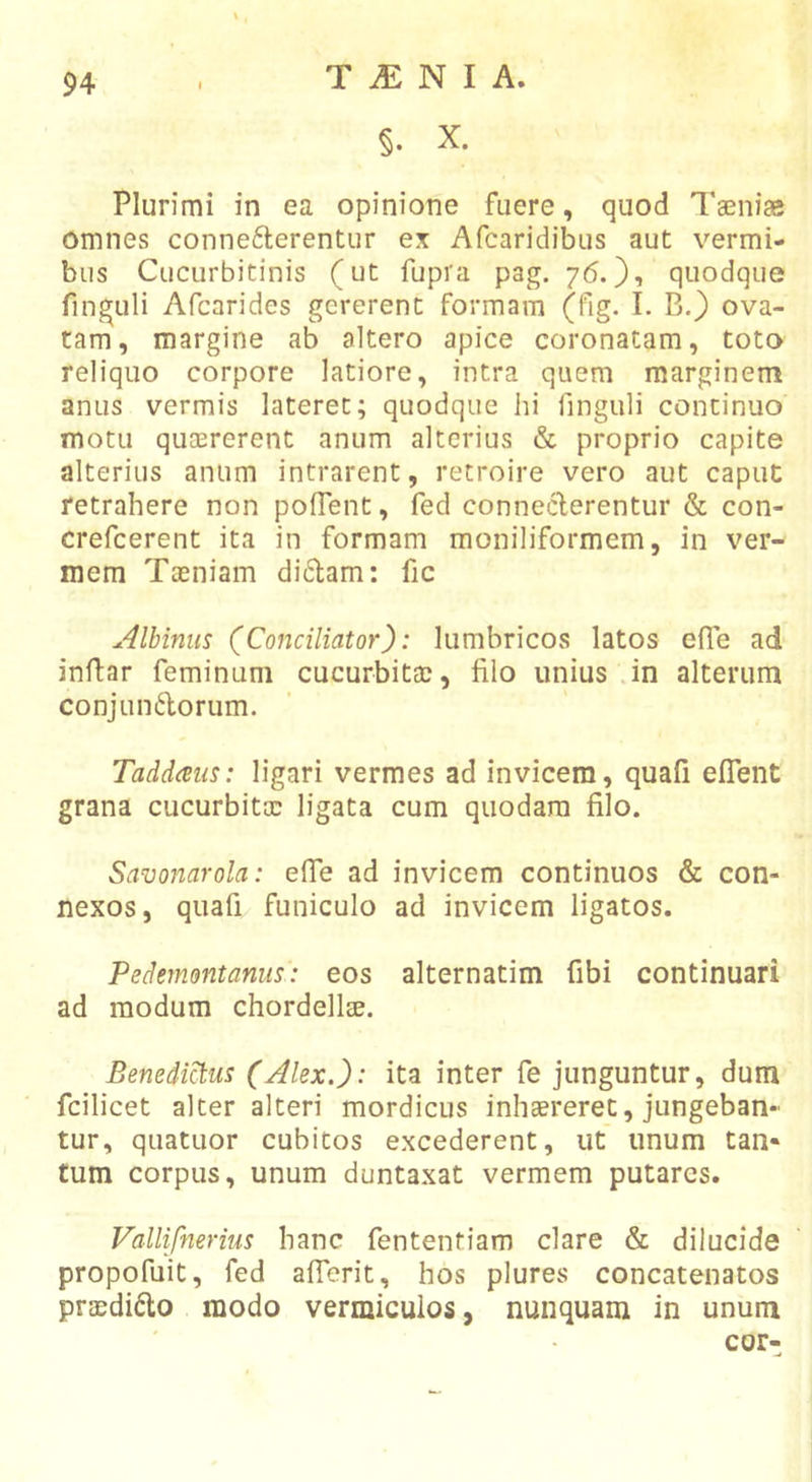 §. X. Plurimi in ea opinione fuere, quod Taeniae omnes conne6lerentiir ex Afcaridibus aut vermi- bus Cucurbitinis (ut fupra pag. 76.}'» quodque finguli Afcarides gererent formam (fig. I. B.) ova- tam, margine ab altero apice coronatam, toto reliquo corpore latiore, intra quem marginem anus vermis lateret; quodque hi fingiili continuo motu qucererent anum alterius &amp; proprio capite alterius anum intrarent, retroire vero aut caput retrahere non pofTent, fed conneeferentur &amp; con- crefeerent ita in formam moniliformem, in ver- mem Taeniam di6lam: fic Albinus (^Conciliator): lumbricos latos efie ad inflar feminum cucurbitae, filo unius in alterum conjundorum. Taddaiis: ligari vermes ad invicem, quafi eflTent grana cucurbitae ligata cum quodam filo. Savonarola: efie ad invicem continuos &amp; con- nexos, quafi funiculo ad invicem ligatos. Pedemontanus: eos alternatim fibi continuari ad modum chordellEE. BenedMus (Alex.): ita inter fe junguntur, dum fcilicet alter alteri mordicus inhaereret, jungeban- tur, quatuor cubitos excederent, ut unum tan* tum corpus, unum duntaxat vermem putares. Vallifnerius hanc fententiam clare &amp; dilucide propofuit, fed aflerit, hos plures concatenatos praedido modo vermiculos, nunquam in unum cor-