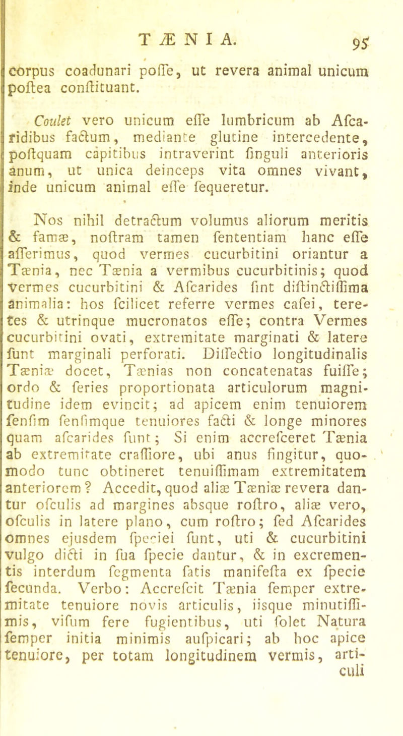 9^ $ corpus coadunari pofie, ut revera animal unicum poftea conftituant. Coiilet vero unicum effe lumbricum ab Afca- ridibus fa6lum, mediante glutine intercedente, poftquam capitibus intraverint finguli anterioris anum, ut unica deinceps vita omnes vivant, inde unicum animal effe fequeretur. 9 Nos nihil detraclum volumus aliorum meritis &amp; famae, noftram tamen fententiam hanc efle afTerimus, quod vermes cucurbitini oriantur a Taenia, nec Taenia a vermibus cucurbitinis; quod Vermes cucurbitini &amp; Afcarides fint diftindillima animalia: hos fcilicet referre vermes cafei, tere- tes &amp; utrinque mucronatos efTe; contra Vermes cucurbitini ovati, extremitate marginati &amp; latere funt marginali perforati. Dilfeiflio longitudinalis Taenia? docet, Taenias non concatenatas fuilTe; ordo &amp; feries proportionata articulorum magni- tudine idem evincit; ad apicem enim tenuiorem fenfim fenOmque tenuiores facli &amp; longe minores quam afcarides funt; Si enim accrefceret Tsenia ab extremitate crafliore, ubi anus fingitur, quo- modo tunc obtineret tenuifhmam extremitatem anteriorem? Accedit, quod alise Taeniae revera dan- tur ofculis ad margines absque roflro, aliae vero, ofculis in latere plano, cum roflro; fed Afcarides omnes ejusdem fpc''iei funt, uti &amp; cucurbitini vulgo difti in fua fpecie dantur, &amp; in excremen- tis interdum fegmenta fatis manifefla ex fpecie fecunda. Verbo: Accrefeit Ttenia femper extre- mitate tenuiore novis articulis, iisque miniitifli- mis, vifum fere fugientibus, uti folet Natura femper initia minimis aufpicari; ab hoc apice tenuiore, per totam longitudinem vermis, arti-