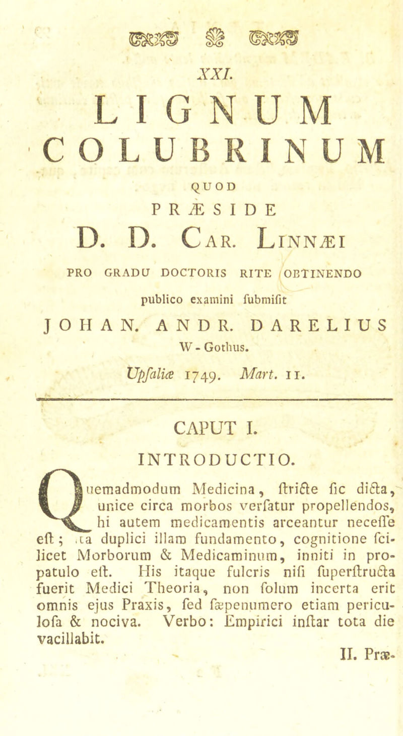 LIGNUM COLUBRINUM QUOD P R S I D E D. D. Car. L INNJEl PRO GRADU DOCTORIS RITE OBTINENDO publico examini fubmifit JOHAN. ANDR. DARELIUS W - Gotinis. Upfalia 1749. Mart. ir. CAPUT I. INTRODUCTIO. Quemadmodum Medicina, ftri6Ie fic ditia, unice circa morbos verfatur propellendos, hi autem medicamentis arceantur neceffe eft; .la duplici illam fundamento, cognitione fci- ]icet Morborum &amp; Medicaminum, inniti in pro- patulo elt. His itaque fulcris nifi fuperftru6la fuerit Medici Theoria, non folum incerta erit omnis ejus Praxis, fed fa:;penumero etiam pericu- lofa &amp; nociva. Verbo: Empirici inftar tota die vacillabit.