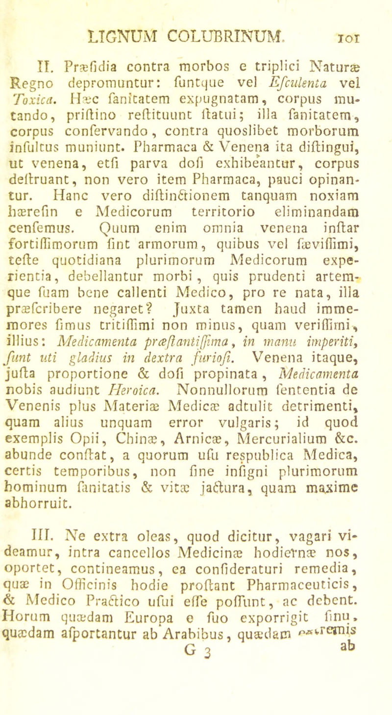 IT. Pfcefidia contra morbos e triplici Natura? Regno depromuntur: funtcjae vel Efculenia vei Toxica. H^ec fanitatem expugnatam, corpus mu- tando, priftino reftituunt llatui; illa fanitatem, corpus confervando , contra quoslibet morborum infulcus muniunt. Pharmaca &amp; Venena ita diftingui, ut venena, etfi parva dofi exhibeantur, corpus dellruant, non vero item Pharmaca, pauci opinan- tur. Hanc vero diftinftionem tanquam noxiam haerefin e Medicorum territorio eliminandam cenfemus. Quum enim omnia venena inftar fortilTimorum fint armorum, quibus vel fccviffimi, tefle quotidiana plurimorum Medicorum expe- rientia, debellantur morbi, quis prudenti artem- que fuam bene callenti Medico, pro re nata, illa pr^efcribere negaret? Juxta tamen haud imme- mores hmus tritiflimi non minus, quam veriffirni, illius: Medicamenta praft.antiffima y in manu imperiti, fiint uti gladius in dextra furiofi. Venena itaque, jufla proportione &amp; dofi propinata, Medicamenta nobis audiunt Heroica. Nonnullorum fententia de Venenis plus Materias Medicas adtulit detrimenti, quam alius unquam error vulgaris; id quod exemplis Opii, Chin^e, Arnicse, Mercurialium &amp;c. abunde conftat, a quorum ufu respublica Medica, certis temporibus, non fine infigni plurimorum hominum fiinitatis &amp; vitas jadura, quam maxime abhorruit. in. Ne extra oleas, quod dicitur, vagari vi- deamur, intra cancellos Medicinas hodiernae nos, oportet, contineamus, ea confideraturi remedia, quas in Oflicinis hodie proflant Pharmaceuticis, &amp; Medico Praftico ufui effe pofTunt, ac debent. Horum qucedam Europa e fuo exporrigit finu, quasdam afportantur ab Arabibus, quasdam r&gt;«wrejnis