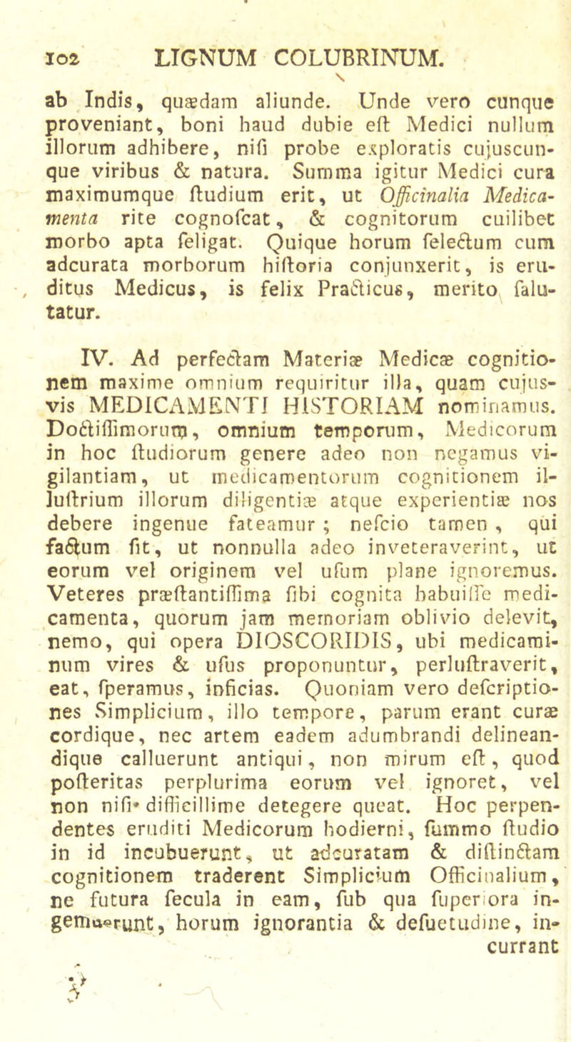 \ ab Indis, quasdam aliunde. Unde vero cunque proveniant, boni haud dubie eft Medici nullum illorum adhibere, nifi probe exploratis cujuscun- que viribus &amp; natura. Summa igitur Medici cura maximumque Rudium erit, ut Officinalia Medica- menta rite cognofcat, &amp; cognitorum cuilibet morbo apta feligat. Quique horum feledum cum adcurata morborum hilloria conjunxerit, is eru- , ditus Medicus, is felix PraiRicus, merito falu- tatur. IV. Ad perfeclam Materiae Medicae cognitio- nem maxime omnium requiritur illa, quam cujus- vis MEDICAMENTI HISTORIAM nominamus. Do6Iiflimorum^ omnium temporum, Medicorum in hoc Rudiorum genere adeo non negamus vi- gilantiam, ut medicamentorum cognitionem il- luRrium illorum diligentice atque experientias nos debere ingenue fateamur ; nefcio tamen , qui fa^um fit, ut nonnulla adeo inveteraverint, ut eorum vel originem vel ufum plane ignoremus. Veteres prasRantifllma fibi cognita habuilfe medi- camenta, quorum jam memoriam oblivio delevit, nemo, qui opera DIOSCORIDIS, ubi medicami- num vires &amp; ufus proponuntur, perluRraverit, eat, fperamus, inficias. Quoniam vero defcriptio- nes Simplicium, illo tempore, parum erant curae cordique, nec artem eadem adumbrandi delinean- dique calluerunt antiqui, non mirum eR, quod poReritas perplurima eorum v^e! ignoret, vel non nifi* diflieillime detegere queat. Hoc perpen- dentes eruditi Medicorum hodierni, fummo Rudio in id incubuerunt, ut adeuratam &amp; diRinftam cognitionem traderent Simplicium Officinalium, ne futura fecula in eam, Rib qua fiiperiora in- gemtt«?runt, horum ignorantia &amp; defuetudme, in- currant