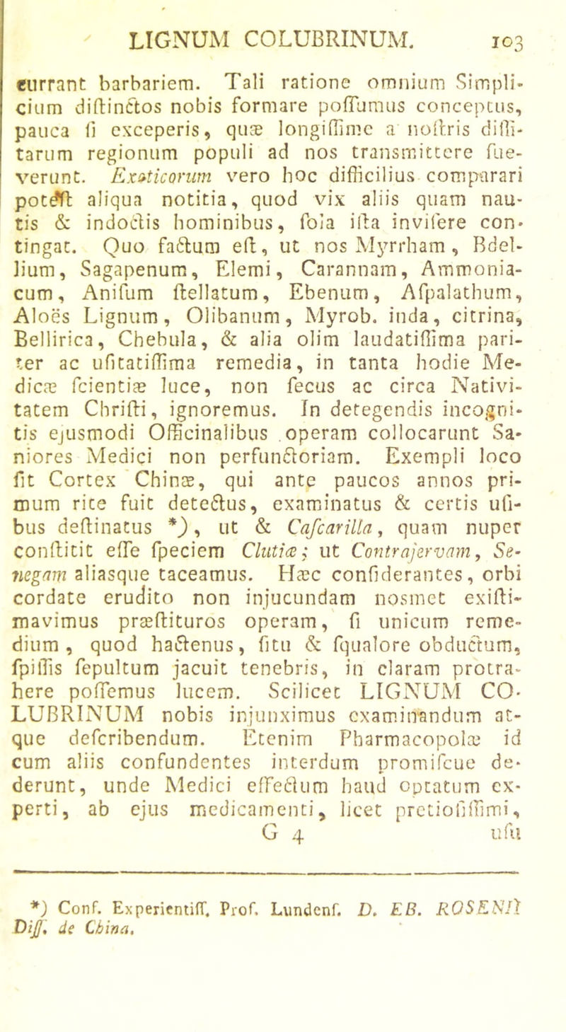 eurrant barbariem. Tali ratione omnium Simpli* cium diftinctos nobis formare pofTumus conceptus, pauca 11 exceperis, quae longiflimc a noilris difii- tarum regionum populi ad nos transmittere fue- verunt. Exaticonim vero hoc difficilius comparari tis &amp; indoclis hominibus, fola illa invifere con* tingat. Quo faftum efl, ut nos Mjmrham , Bdel- lium, Sagapenum, Elemi, Carannam, Ammonia- cum, Anifum ftellatum. Ebenum, Afpalathum, AI oes Lignum, Olibanum, Myrob. inda, citrina, Bellirica, Chebula, &amp; alia olim laudatiffima pari- ter ac ufitatiffima remedia, in tanta hodie Me- dica? fcientite luce, non fecus ac circa Nativi- tatem Chrifti, ignoremus. In detegendis incogni- tis ejusmodi Officinalibus operam collocarunt Sa- niores Medici non perfuni5loriam. Exempli loco fit Cortex Chinte, qui ante paucos annos pri- mum rite fuit detedtus, examiinatus &amp; certis ufi- bus deftinatus , ut &amp; Cafcarilia, quam nuper conftitit effie fpeciem Cluti&lt;2; ut Contrajervam, Se- negam aliasque taceamus. Ha?c confiderantes, orbi cordate erudito non injucundam nosmet exiBi- mavimus prasftituros operam, fi unicum reme- dium, quod haftenus, fitu &amp; fijualore obductum, fpiffis fepultum jacuit tenebris, iii claram protra- here pofiemus lucem. Scilicet LIGNUxM CO- LUBRINUM nobis injunximus examinandum at- que deferibendum. Etenim Pharmacopola? id cum aliis confundentes interdum promifeue de- derunt, unde Medici effe^Uim haud optatum ex- perti, ab ejus medicamenti, licet pretiofiffimi, G 4 ufii *) Conf. ExperientilT. Prof. Lundenf. D, EB. ROSKSlX Dif de China,