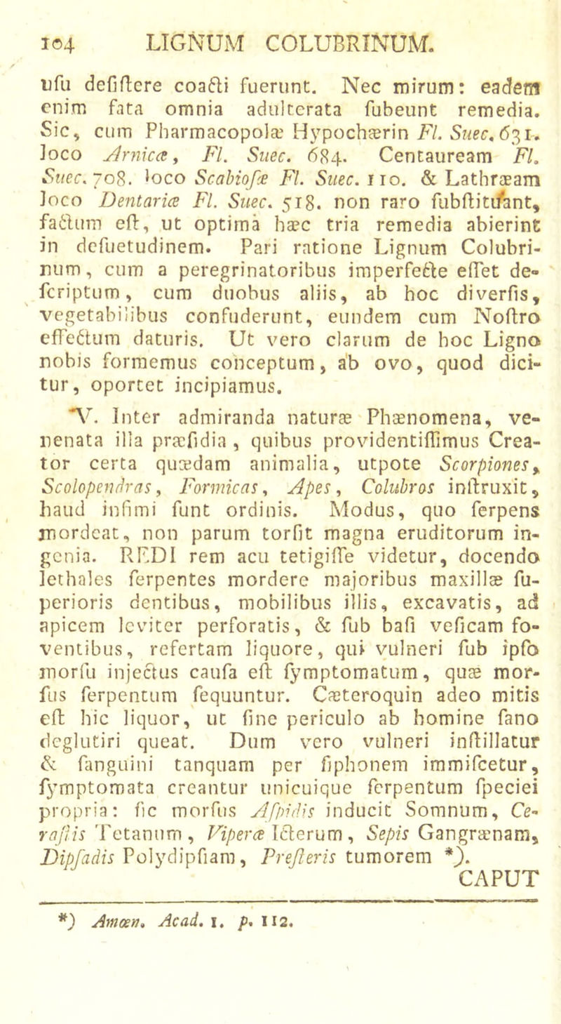 ufu defificre coafti fuerunt. Nec mirum: eadem enim fata omnia adulterata fubeunt remedia. Sic, cum Pharmacopola'Hypocheerin F/. 631. Joco j^rnica f FI. Siiec. 684. Centauream FI. Se/ec. 708. loco Scahiopie FI. Siiec. iio, &amp; Lathraeam Joco Dentaria FI. Suee. 518. non raro fubftiti/ant, fatium efl, ut optima haec tria remedia abierint in defuetudinem. Pari ratione Lignum Colubri- num , cum a peregrinatoribus imperfefte eiPet de- feriptum, cum duobus aliis, ab hoc diverfis, vegetabilibus confuderunt, eundem cum Noftro efre6tum daturis. Ut vero clarum de hoc Ligno nobis formemus conceptum, ab ovo, quod dici- tur, oportet incipiamus. V. Inter admiranda naturae'Phaenomena, ve- nenata illa pra:fidia , quibus providentiffimus Crea- tor certa quredam animalia, utpote Scorpionesy Scobpen/iras y Formicas y Apes y Colubros inftruxit, liaud infimi funt ordinis. Modus, quo ferpens mordeat, non parum torfit magna eruditorum in- genia. RKDI rem acu tetigifie videtur, docendo Jethales ferpentes mordere majoribus maxillae fu- perioris dentibus, mobilibus illis, excavatis, ad &gt; apicem leviter perforatis, &amp; fub bafi veficam fo- ventibus, refertam liquore, qui vulneri fub ipfo morfu injectus caufa eft fymptomatum, quae mor- fus ferpentum fequuntur. Caeteroquin adeo mitis efb hic liquor, ut fine periculo ab homine fano (Icglutiri queat. Dum vero vulneri inflillatur &amp; fanguini tanquam per fiphonem immifeetur, fymptomata creantur unicuique ferpentum fpeciei propria: fic morfus Afindis inducit Somnum, Ce- 7-4/r/i'Petanum , Viperee ICierum y Sepis Gangraenam, Polydipfiam, Prejleris tumorem CAPUT *) Amoetj, Ac ai. i, /&gt;.112.