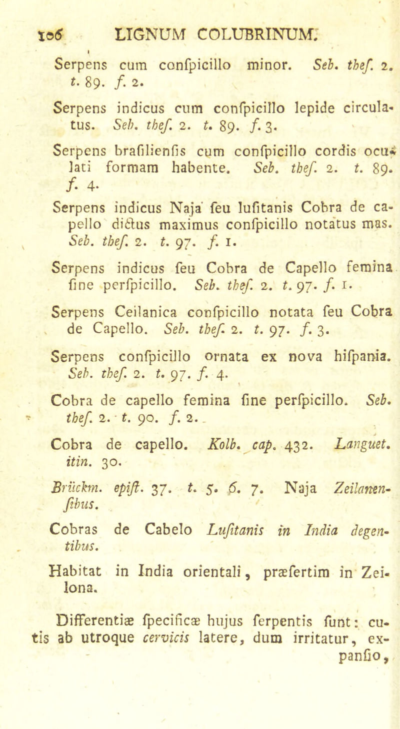 I Serpens cum confpicillo minor. Seb, thef. 2. t. 89. /. 2. Serpens indicus cum confpiGillo lepide circula- tus. Seh. thef. 2. t, 89. /. 3. Serpens brafilienfis cum confpicillo cordis ocu% lati formam habente. Seb. thef. 2. t. 89. /. 4- Serpens indicus Naja’ feu lufitanis Cobra de ca- pello diftus maximus confpicillo nota'tus mas. Seb. thef. 2. t. 97. f. i. Serpens indicus feu Cobra de Capello femina fine perfpicillo. Seb. thef 2. t. 97. /. i. Serpens Ceilanica confpicillo notata feu Cobra de Capello. Seb. thef. 2. t. 97. /. 3. Serpens confpicillo ornata ex nova hifpania. Seh. thef 2. t. 97. f. 4. Cobra de capello femina fine perfpicillo. Seb, thef. 2. t. 90. f. 2.. j Cobra de capello. Kolb, cap. 432. Languet, it in. 30. Briichn. epift. 37. t. 5. (5. 7. Naja Zeilamn- ftbus. ' Cobras de Cabelo Lufitanis in India degen- tibus. Habitat in India orientali, praefertim in Zei- lona. Differentiae fpecificae hujus ferpentis funt: cu- tis ab utroque cervicis latere, dum irritatur, ex- panfio,