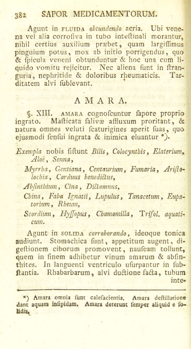 Agunt in fluida obtundendo acria. Ubi vene- na vel alia corroliva in tubo inteftinali morantur, nihil certius auxilium pr-ebet, quam largiflimus pinguium potus, mox ab initio porrigendus, quo &amp; fpicula veneni obtunduntur &amp; hoc una cum li- quido vomitu rejicitur. Nec aliena funt in ftran- , guria, nephritide &amp; doloribus rheumaticis. Tar- ditatem alvi fublevant. s AMARA. §. XIII. AMARA cognofcuntur fapore proprio ingrato. Mafticata falivse affluxum proritant, &amp; natura omnes veluti fcaturigines aperit fuas, quo ejusmodi fenfui ingrata &amp; inimica eluantur *). Exempla nobis fiftunt Bilis, Colocynthis, Elaterium, Aloe, Senna, Myrrha, Gentiana, Centaurium, Fumaria, Ariflo- locbia, Carduus benedictus, Abjinthium, Cina, Dictamnus, China, Faba Ignatii, Lupulus, Tanacetum, Eupa* toriiim, Rheitm, Scordium, Flyjjopus, Chamomilla, Trifol. aquati- cum. Agunt in solida' corroborando, ideoque tonica audiunt. Stomachica funt, appetitum augent, di- gefiiionem ciborum promovent, naufeam tollunt, quem in finem adhibetur vinum amarum &amp; abfin- thites. In languenti ventriculo ufurpantur in fub- llantia. Rhabarbarum, alvi duclione fa6ta, tubum inte- *) Amara omnia funt calefacientia. Amara deftillatione dant aquam ioOpidam. Amara deterunt femper aliquid e fo* tidis*