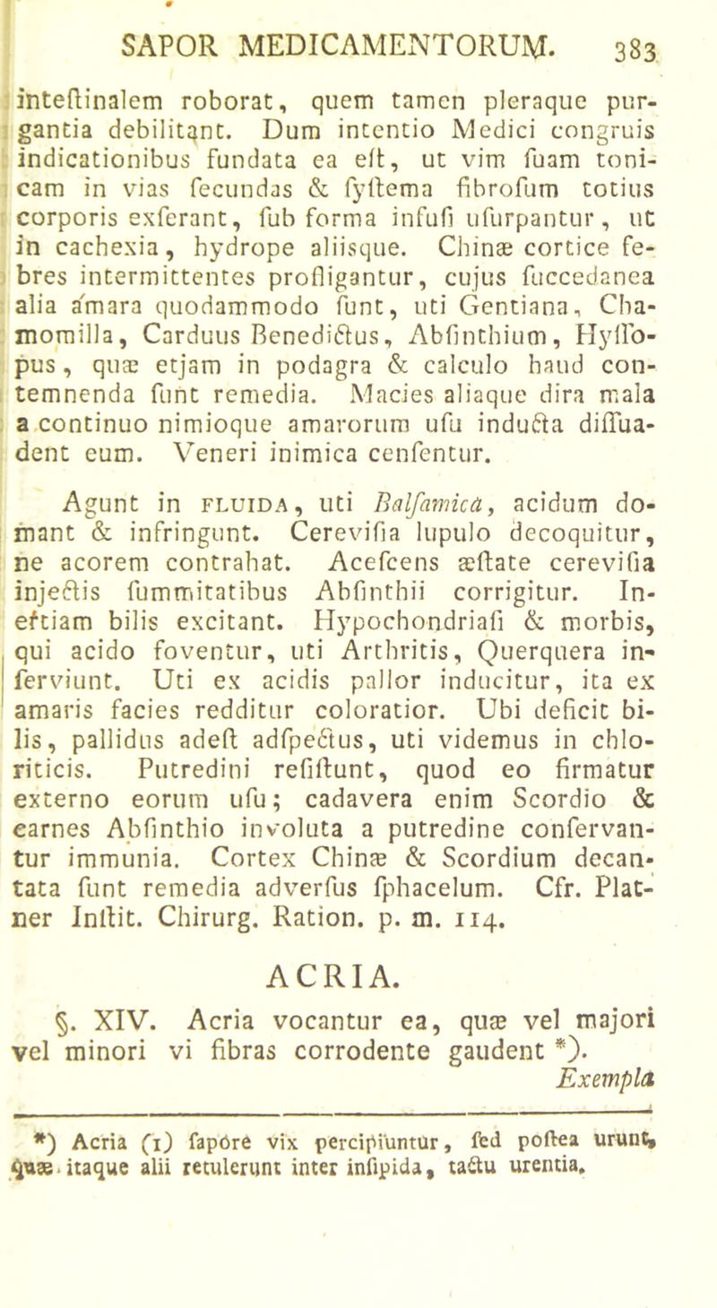 ■ intedinalem roborat, quem tamen pleraque pur- ’ gantia debilitqnt. Dum intentio Medici congruis indicationibus fundata ea eft, ut vim fuam toni- cam in vias fecundas &amp; fj^rtema fibrofum totius corporis exferant, fub forma infufi ufurpantur, ut in cachexia, hydrope aliisque. Chinae cortice fe- bres intermittentes profligantur, cujus fuccedanea alia a'mara quodammodo funt, uti Gentiana, Cha- momilla, Carduus Benediftus, Abfinthium, Hyllb- pus, qufE etjam in podagra &amp; calculo haud con- temnenda funt remedia. Macies aliaque dira mala a continuo nimioque amarorum ufu indufta diflfua- dent eum. Veneri inimica cenfentur. Agunt in fluida, uti Bdfamica, acidum do- mant &amp; infringunt. Cerevifia lupulo decoquitur, ne acorem contrahat. Acefcens seftate cerevifia injeftis fummitatibus Abfinthii corrigitur. In- eftiam bilis excitant. Hypochondriafi &amp; morbis, qui acido foventur, uti Arthritis, Querquera in- ferviunt. Uti ex acidis pallor inducitur, ita ex amaris facies redditur coloratior. Ubi deficit bi- lis, pallidus adefl; adfpe^tus, uti videmus in chlo- riticis. Putredini refiftunt, quod eo firmatur externo eorum ufu; cadavera enim Scordio &amp; earnes Abfinthio involuta a putredine confervan- tur immunia. Cortex Chinte &amp; Scordium decan- tata funt remedia adverfus fphacelum. Cfr. Plat- ner Inllit. Chirurg. Ration. p. m. 114. ACRIA. XIV. Acria vocantur ea, qute vel majori vel minori vi fibras corrodente gaudent *). Exempla *) Acria fapbre vix percipiuntur, ftd poftea urunC, itaque alii retulerunt inter infipida, taitu urentia.