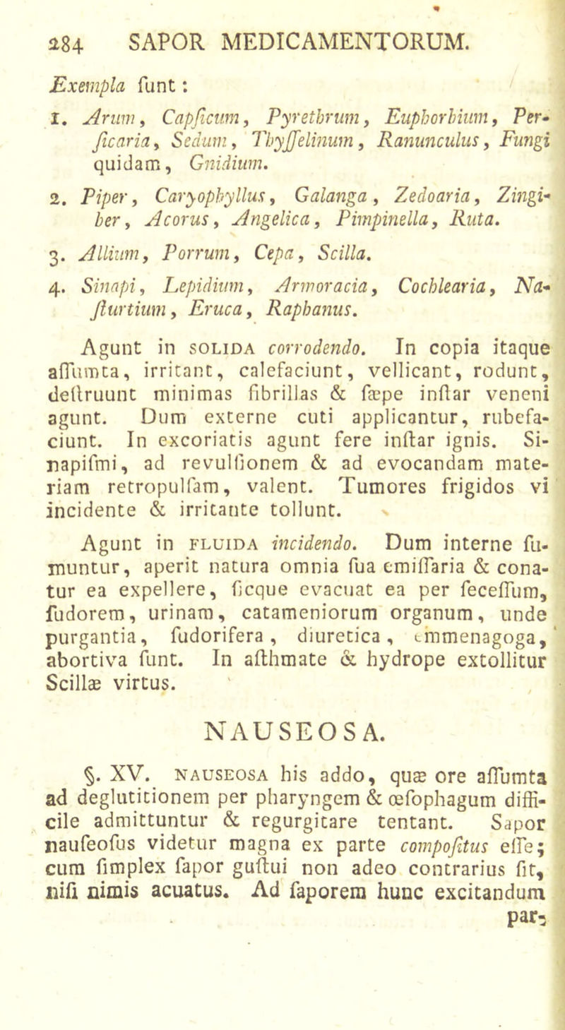 Exempla funt: &lt; 1. Arum i Capfictnn, Pyrethrum, Euphorhiwn, Per- ficaria. Sedum, ThyJJelinum, Ranunculus, Fungi quidam, Gnidium. 2. Piper, Caryophyllus, Galanga, Zedoaria, Zingi^ ber, Acorus, Angelica, Pimpinella, Ruta. 3. Allium, Porrum, Cepa, Scilla. 4. Sinapi, Lepidium, Armoracia, Cochlearia, Na* Jlurtium, Eruca, Raphanus. Agunt in SOLIDA corrodendo. In copia itaque affumca, irritant, calefaciunt, vellicant, rodunt, dellruunt minimas fibrillas &amp; ftepe inflar veneni agunt. Dum externe cuti applicantur, rubefa- ciunt. In excoriatis agunt fere inftar ignis. Si- napifmi, ad revulfionem &amp; ad evocandam mate- riam retropulfam, valent. Tumores frigidos vi incidente &amp; irritante tollunt. x Agunt in fluida incidendo. Dum interne fu- muntur, aperit natura omnia fua emiflaria &amp; cona- tur ea expellere, ficque evacuat ea per feceffum, fudorem, urinam, catameniorum organum, unde purgantia, fudorifera, diuretica, tmmenagoga, abortiva flint. In afthmate &amp; hydrope extollitur Scillae virtus. NAUSEOSA. §. XV. NAUSEOSA his addo, quae ore aflumta ad deglutitionem per pharyngem &amp; oefophagum diffi- cile admittuntur Sc regurgitare tentant. Sapor naufeofus videtur magna ex parte compofitus elFe; cura fimplex fapor guftui non adeo contrarius fit, nifi nimis acuatus. Ad faporera hunc excitandum par-