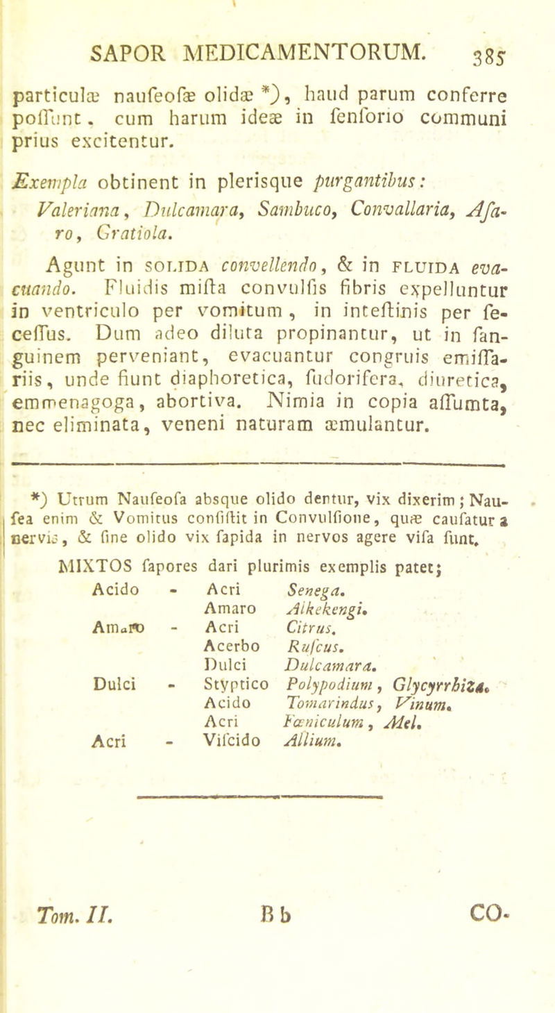 SAPOR MEDICAMENTORUM. 385 particulae naufeofae olidae , haud parum conferre pofTunt. cum harum ideae in fenforio communi prius excitentur. Exempla obtinent in plerisque purgantibus: Valeriana, Dulcamara^ Sambuco^ Convallaridy Afa- rOf Gratiola. Agunt in solida convellendo ^ &amp; in fluida eva- I cuando. Fluidis mifta convulfis fibris ej^pelluntur I in ventriculo per vomitum , in intefhinis per fe- cefius. Dum adeo diluta propinantur, ut in fan- guinem perveniant, evacuantur congruis emiHa- ! riis, unde fiunt diaphoretica, fudorifera., diuretica, remmenagoga, abortiva. Nimia in copia afTumta, nec eliminata, veneni naturam aemulantur. Utrum Naufeofa absque olido dentur, vix dixerim; Nau- fea enim &amp; Vomitus confiftit in Convulfione, qufle caufatur a cerviiT', &amp; fine olido vix fapida in nervos agere vifa funt. t MIXTOS fapores dari plurimis exemplis patetj Acido Acri Senega. Amaro Aikekcngi. AtUaro Acri Citrus. Acerbo Rufcus. Dulci Dulcamara. Dulci Styptico Polypodiuni, Glycyrr&amp;iZSt Acido Tomarindus, Irinum, Acri Fa niculum, Mei. Acri Vifcido Allium. Tom. II. Rb co.