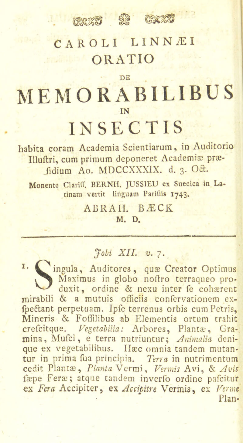 CAROLI LINNiEI ORATIO DE MEMORABILIBUS IN habita coram Academia Scientiarum, in Auditorio Illuftri, cum primum deponeret Academia? prae- fidium Ao. MDCCXXXIX. d. 3. Ocl. Monente ClarilT. BERNH. JUSSIEU ex Suecica in La- tinam vertit linguam Parifiis 1743, ABRAH. B.ECK M. D. '^ohi XI1. V. 7. t^ingula. Auditores, quse Creator Optimus Maximus in globo noftro terraqueo pro- duxit, ordine &amp; nexu inter fe cohaerent mirabili &amp; a mutuis officiis confervationcm ex- fpeftant perpetuam. Ipfe terrenus orbis cura Petris, Mineris &amp; Foffilibus ab Elementis ortura trahit crefcitque. Vegetabilia: Arbores, Planta?, Gra- mina, Xlufci, e terra nutriuntur; Animalia deni- que ex vegetabilibus. HcEC omnia tandem mutan- tur in prima fua principia. Terra in nutrimentum cedit Plantae, PlantaXcrmi^ Vermis Avi, &amp; Avis faepe Fera?; atque tandem inverfo ordine pafcitur ex Fera Accipiter, Accipitre Vermis, ex Verme Plan-