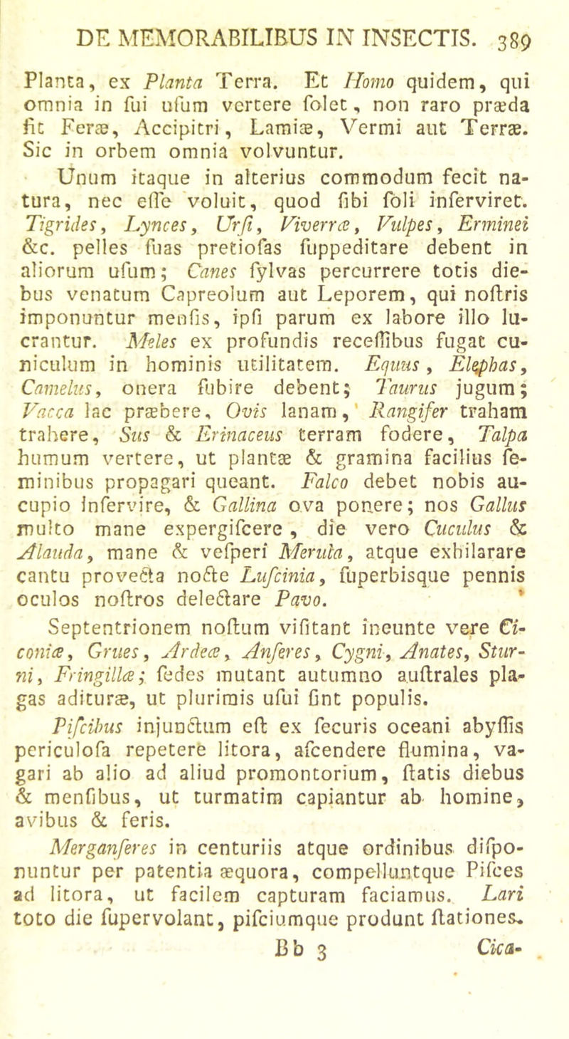 Planca, ex Planta Terra. Et Homo quidem, qui omnia in fui ufum vertere falet, non raro prseda fic Feree, Accipitri, Lamite, Vermi aut Terrae. Sic in orbem omnia volvuntur. Unum itaque in alterius commodum fecit na- tura, nec efle voluit, quod fibi fbli inferviret. Tigrides^ Lyncesy Urfi, Liverrce, Vulpes, Erminei &amp;c. pelles fuas pretiofas fuppeditare debent in aliorum ufum.; Canes fylvas percurrere totis die- bus venatum Capreolum aut Leporem, qui noflris imponuntur meufis, ipfi parum ex labore illo lu- crantur. Meles ex profundis receflibus fugat cu- niculum in hominis utilitatera. Equus, El^has, Camelus, onera fubire debent; Taurus jugum; Vacca lac prtebere. Ovis lanam,' Rangifer traham trahere. Sus &amp; Erinaceus terram fodere. Talpa humum vertere, ut plantae &amp; gramina facilius fe- minibus propagari queant. Falco debet nobis au- cupio infervire, &amp; Gallina ova ponere; nos Gallus multo mane expergifcere , die vero Cuculus &amp; Alauda, mane &amp; vefperi Merula, atque exhilarare cantu provecta nofte Lufcinia, fuperbisque pennis oculos noftros dele6lare Pavo. * Septentrionem noftum vifitant ineunte vere CU conice. Grues, Ardea, Anferes, Cygni, Anates, Stur- ni, Fringilla; fedes mutant autumno aullrales pla- gas aditura, ut plurimis ufui fint populis. PifcUms injunftiim eft ex fecuris oceani abyffis periculofa repetere litora, afcendere flumina, va- gari ab alio ad aliud promontorium, flatis diebus &amp; menfibus, ut turmatira capiantur ab homine, avibus &amp; feris. Merganferes in centuriis atque ordinibus difpo- niintur per patentia sequora, compelluntque Pifces ad litora, ut facilem capturam faciamus. Lari toto die fupervolant, pifciumque produnt flationes. 13 b 3 Cica-