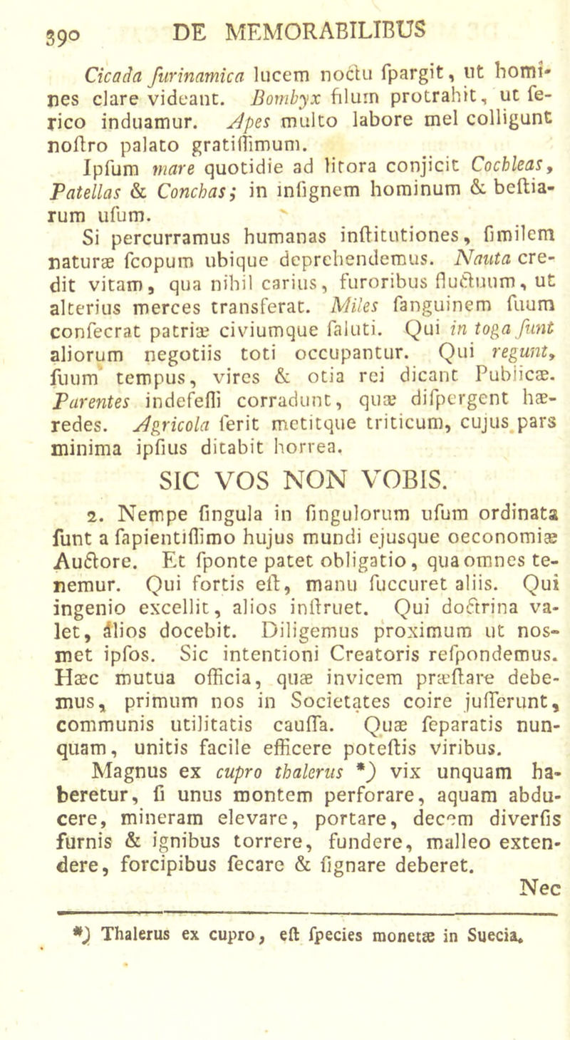 Cicada furinamica lucem noclu fpargit, ut homi- nes clare videant. Bombyx f\\u.in protrahit, ut fe- rico induamur. Jlpes multo labore mei colligunt noflro palato gratilTimum. Ipfum mare quotidie ad litora conjicit Cochleas, Patellas &amp; Conchas; in infignem hominum &amp; beftia- rum ufum. ' . . , Si percurramus humanas inftitutiones, fimilem naturae fcopum ubique deprehendemus. Nauta cre- dit vitam, qua nihil carius, furoribus fluduum, ut alterius merces transferat. Miles fanguinem fuum confecrat patriae civiumque faluti. Qui in toga funt aliorum negotiis toti occupantur. Qui regunt, fuum tempus, vires &amp; otia rei dicant Publicae. Parentes indefelli corradunt, quae difpergent hae- redes. Jgricola ferit metitque triticum, cujus^pars minima ipfius ditabit horrea. SIC vos NON VOBIS. 2. Nempe fingula in fingulorum ufum ordinata funt a fapientiflimo hujus mundi ejusque oeconomi® Au£lore. Et fponte patet obligatio, qua omnes te- nemur. Qui fortis elf, manu fuccuret aliis. Qui ingenio excellit, alios inilruet. Qui doftrina va- let, dlios docebit. Diligemus proximum ut nos- met ipfos. Sic intentioni Creatoris refpondemus. Haec mutua officia, quae invicem prceftare debe- mus, primum nos in Societates coire juffierunt, communis utilitatis caufla. Quae feparatis nun- quam, unitis facile efficere poteftis viribus. Magnus ex cupro thalerus *) vix unquam ha- beretur, fi unus montem perforare, aquam abdu- cere, mineram elevare, portare, decem diverfis furnis &amp; ignibus torrere, fundere, malleo exten- dere, forcipibus fecare &amp; fignare deberet. Nec Thalerus ex cupro, eft fpecies raonetse in Suecia.
