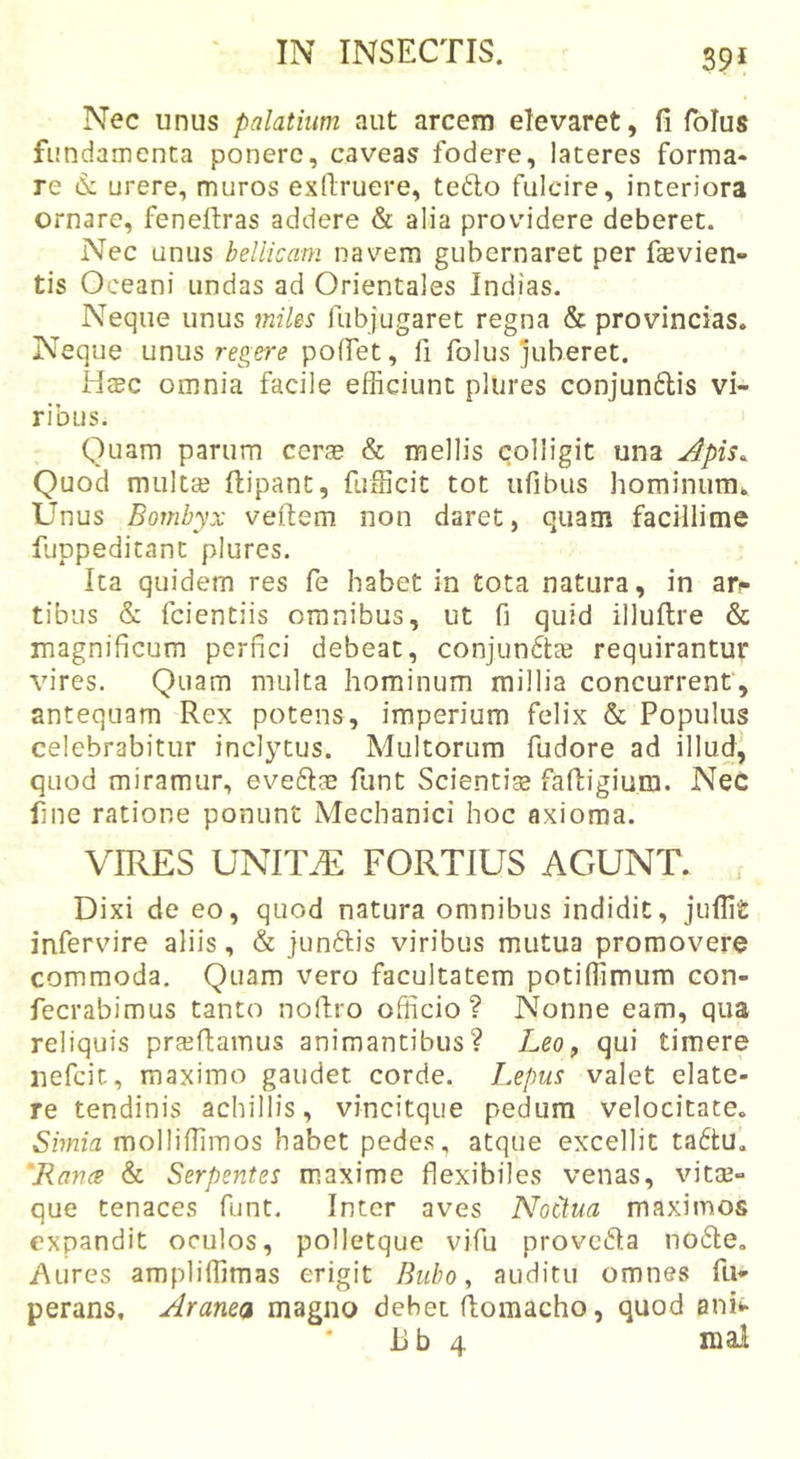 39* Nec unus palatium aut arcem elevaret, fi folus fundamenta ponere, caveas fodere, lateres forma* re (S: urere, muros exllruere, teflo fulcire, interiora ornare, feneftras addere &amp; alia providere deberet. Nec unus bellicam nav^em gubernaret per faevien- tis Oceani undas ad Orientales Indias. Neque unus miles fubjugaret regna &amp; provincias. Neque unus poffet, fi folus juberet. H$c omnia facile efficiunt pliires conjun6lis vi- ribus. Quam parum cer^e &amp; mellis colligit una Apis. Quod multa? ftipant, fufficit tot ufibus hominum. Unus Bombyx veftem non daret, quam facillime fuppeditant plures. Ita quidem res fe habet in tota natura, in ar*- tibus &amp; fcientiis omnibus, ut fi quid illuftre &amp; magnificum perfici debeat, conjuncta? requirantur vires. Quam multa hominum millia concurrent, antequam Rex potens, imperium felix &amp; Populus celebrabitur inclytus. Multorum fudore ad illud, quod miramur, eveftae funt Scientias fafiigium. Nec fine ratione ponunt Mechanici hoc axioma. VIRES UNlTiE FORTIUS AGUNT. Dixi de eo, quod natura omnibus indidit, jufii£ infervure aliis, &amp; junftis viribus mutua promovere commoda. Quam vero facultatem potiflimum con- fecrabimus tanto noftro officio? Nonne eam, qua reliquis proflamus animantibus? Leo, qui timere nefcit, maximo gaudet corde, l.epus valet elate- re tendinis achillis, vincitque pedum velocitate. Shma molliffimos habet pedes, atque excellit ta6tu. 'Rance &amp; Serpentes maxime flexibiles venas, vita?- que tenaces funt. Inter aves Noctua maximos expandit oculos, polletque vifu provc6la no6te, Aures ampliflimas erigit Bubo, auditu omnes fu» perans. Aranea magno debet fiomacho, quod ani»* ilb 4 mal