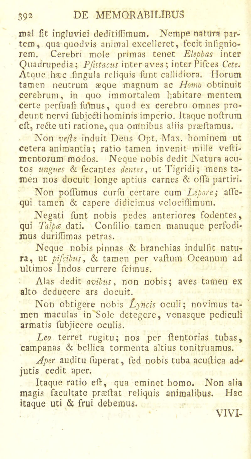 59^ nal fit ingluviei deditiffimum. Nempe natura par- tem, qua quodvis animal excelleret, fecit infignio- rem. Cerebri mole primas tenet Elephas inter Quadrupedia; Pfittacus inter aves; inter Pifces Cete. Atque ha;c fingula reliquis funt callidiora. Horum tamen neutrum aeque magnum ac Homo obtinuit cerebrum, in quo immortalem habitare mentem certe perfuafi fuTnus, quod ex cerebro omnes pro- deunt nervi fubjecli hominis imperio. Itaque noftrura eft, rede uti ratione, qua omnibus aliis praellamus. Non vefte induit Deus Opt. Max. hominem ut cetera animantia; ratio tamen invenit mille vefti- mentorum modos. Neque nobis dedit Natura acu- tos ungues &amp; fecantes dentes, ut Tigridi; mens ta- men nos docuit longe aptius carnes &amp; ofTa partiri. Non pofTumus curfu certare cum Lepore; alTe- qui tamen &amp; capere didicimus velociflimum. Negati funt nobis pedes anteriores fodentes, qui Talpa dati. Confilio tamen manuque perfodi- mus durifTimas petras. Neque nobis pinnas &amp; branchias indulfic natu- ra, ut pifeibus, &amp; tamen per vallum Oceanum ad ultimos Indos currere fcimus. Alas dedit avibus, non nobis; aves tamen ex alto deducere ars docuit. Non obtigere nobis Lyncis oculi; novimus ta- men maculas in'Sole detegere, venasque pediculi armatis fubjicere oculis. Leo terret rugitu; nos per flentorias tubas, Campanas &amp; bellica tormenta altius tonitruamus. Aper auditu fuperat, fed nobis tuba acullica ad-- jutis cedit aper. Itaque ratio eft, qua eminet homo. Non alia magis facultate prceflac reliquis animalibus. Hac itaque uti &amp; frui debemus. VIVI-