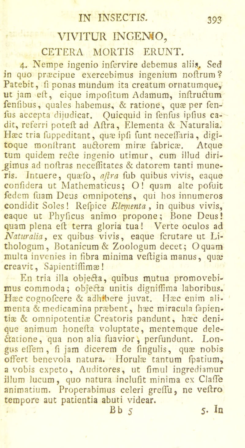 VIVITUR INGEMO, CETERA MORTIS ERUNT. 4. Nempe ingenio infervnre debemus aliis^ Sed in quo praecipue exercebimus ingenium noflTurn ? Patebit, fi ponas mundum ita creatum ornatumque, ut jam ert, eique impofitum Adamum, inftruftum fenfibus, quales habemus, &amp; ratione, quae per fen- fus accepta dijudicat. Quicquid in fenfus ipfius ca- dit, referri poteft ad Aftra, Elementa &amp; Naturalia. H^c tria fuppcditant, quas ipfi funt neceOaria, digi- toque monlirant au6lorem mirae fabricas. Atque tum quidem refte ingenio utimur, cum illud diri- gimus ad noRras neceflitates &amp; datorem tanti mune- ris. Intuere, quccfo, aftra fub quibus vivis, eaque confidera ut Mathem.aticus; O! quam alte pofuit fedem fuam Deus omnipotens, qui hos innumeros condidit Soles! Refpice Elementa , in quibus vivis, eaque ut Phyficus animo propone; Bone DeusJ quam plena eft terra gloria tua! Verte oculos ad Naturalia y ex quibus vivis, eaque fcrutare ut Li- thologum. Botanicum &amp; Zoologum decet; Oquam multa invenies in fibra minima veRigia manus, quas creavit, SapientiRimae I En tria illa objefla, quibus n^utua promovebi- mus commoda; objefta unitis dignifiima laboribus. Heec cognofcere &amp; adhrt&gt;ere juvat. Hssc enim ali- menta &amp; medicamina prccbent, ha?c miracula fapien- ti£E &amp; omnipotentias Creatoris pandunt, hasc deni- que animum honeRa voluptate, mentemque dele- gatione, qua non alia Riavior, perfundunt. Lon- gus eRem , fi jam dicerem de fingulis, quas nobis offert benevola natura. Horulas tantum fpatium, a vobis expeto. Auditores, ut fimul ingrediamur illum lucum, quo natura inclufit minima ex ClaRb animatium. Properabimus celeri greRu, ne veRro tempore aut patientia abuti videar. Bb 5 5. In