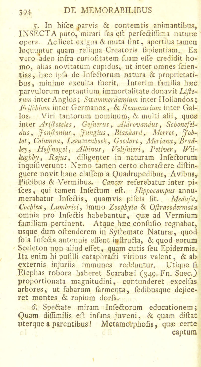 5. In hifce parvis &amp; contemtis animantibus, INSECTA puto, mirari fas elt perfectiffima naturae opera. Ac licet exigua &amp; muta fint, apertius tamea loquuntur quam reliqua Creatoris fapientiam. Ea vero *adeo infra ctiriofitatem fuam efle credidit ho- mo, alias novitatum cupidus, ut inter omnes feien- tias, hsc ipfa de Infectorum natura &amp; proprietati- bus, minime exculta fuerit. Interim familia h^c parvulorum reptantium immortalitate donavit Lifie- Mi??2 inter Anglos; Swarmnerdamium inter Ilollandos; Frifehium inter Germanos, Reaumurium inter Gal- los. Viri tantorum nominum, &amp; multi alii, quos mlQT AriftoteLes y Gefmrus ^ AUrovandus y Schonefel- dus y jfon/ionius y fungitis y Blankardy Merrety loty Columna y Leeimenhoeky Goedart y Merianay Brad- Ity y Hoffnagely Albinus y Valifnieri, Petiver y WiU- lughhyy RajuSy diligenter in naturam Inferorum inquifiverunt: Nemo tamen certo charadere diftin- guere novit hanc clalTero a Quadrupedibus, Avibus, Pifeibus &amp; Vermibus. Cancer referebatur inter pi- fces, qui tamen Infedum eft. Plippocampus annu- merabatur Infedis, quamvis pifeis fit. Mediifcey Cochlea y Lumbrici y immo Zoophyta &amp; OJir aco der mata omnia pro InfeClis habebantur, quae ad Vermium familiam pertinent. Atque hajc confufio regnabat, usque dum oRenderem in Syflemate Natura?, quod fola Infecta antennis elFent iaUrucla, &amp; quod eorum Sceleton non aliud elTet, quam cutis feu Epidermis. Ita enim hi pufilli cataphradi viribus valent, &amp; ab externis injuriis immunes redduntur. Utique Ii Elephas robora haberet Scarabaei (349. Fn. Suee.} proportionata magnitudini, contunderet excelfas arbores, ut fabarum farmenta, fedibusque dejice- ret montes &amp; rupium dorfa. 6. Spedate miram Infedorura educationem; Quam difllmilis efl infans juveni, &amp; quam diftat iiterque a parentibus! Metamcirphofis, qua? certe captum