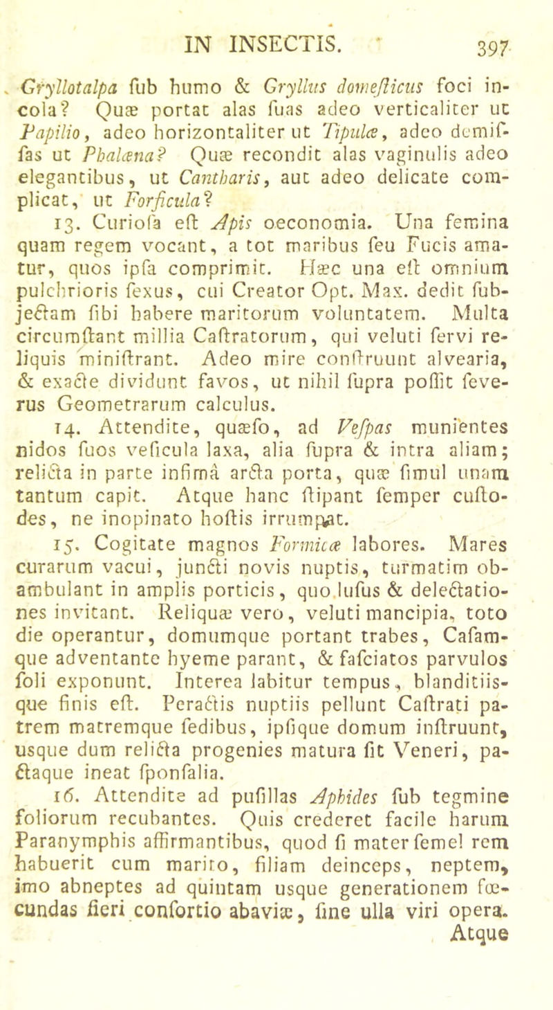 . Gryllotalpa fub humo &amp; Gryllus domeflicus foci in- cola? Quae portat alas fiias adeo verticaliter uc Fapilio, adeo horizontaliter ut Tipulce, adeo demif- fas ut Pbalana? Quae recondit alas vaginulis adeo elegantibus, ut Cantharis, aut adeo delicate com- plicat, ut Forficula'^ 13. Curiofa effc ^pis oeconomia. Una femina quam regem vocant, a tot maribus feu Fucis ama- tur, quos ipfa comprimit. Htec una ell omnium pulchrioris ftxus, cui Creator Opt. Max. dedit fub- je^lam fibi habere maritorum voluntatem. Multa circumftant millia Caftratorum, qui veluti fervi re- liquis minifirant. Adeo mire conihruunt alvearia, &amp; exacle dividunt favos, ut nihil fupra poffit feve- rus Geometrarum calculus. 14. Attendite, qusefo, ad Vefpas miinfentes nidos fuos veficula laxa, alia fupra &amp; intra aliam; relicta in parte infima arfla porta, quae fimul unara tantum capit. Atque hanc flipant femper cufi.o- des, ne inopinato hortis irrumpat. 15. Cogitate magnos Formicce. labores. Mares curarum vacui, jun6li novis nuptis, turmatim ob- ambulant in amplis porticis, quo.lufus &amp; delegatio- nes invitant. Reliquae vero, veluti mancipia, toto die operantur, domumque portant trabes, Cafam- que adventante hyeme parant, &amp; fafciatos parvulos foli exponunt. Intercalabitur tempus, blanditiis- que finis ert. PeraFtis nuptiis pellunt Cartrati pa- trem matremque fedibus, ipfique domum inrtruunt, usque dum relifta progenies matura fit Veneri, pa- ftaque ineat fponfalia. 1(5. Attendite ad pufillas Aphides fub tegmine foliorum recuhantes. Quis crederet facile harum Paranymphis affirmantibus, quod fi mater femel rem habuerit cum marito, filiam deinceps, neptem, imo abneptes ad quintam usque generationem foe- cundas fieri confortio abavite, fine ulla viri opera. Atque