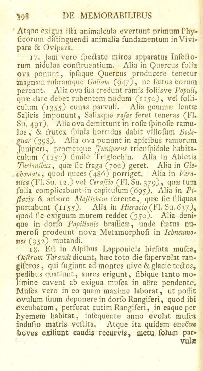 Atque exigua ifta animalcula evertunt primum Phy- lleorum diftinguendi animalia fundamentum in Vivi- para &amp; Ovipara. 17. Jam vero fpeftate miros apparatus Inferio- rum nidulos conftruentiura. Alia in Quercus folia ova ponunt, ipfaquc Quercus producere tenetur magnam rubramque Gallam C947}t nc foetus eorum pereant. Alia ova fua credunt ramis foliisve Populi, quae dare debet rubentem nodum (1150), vel folli- culum 0355) cunas parvuli. Alia gemmae lent» Sajicis imponunt. Salixque rofas feret teneras (FI. Sm 491). Alia ova demittunt in rofae fpinofge ramu- los , &amp; frutex fpinis horridus dabit villofum Bede^ gtiar (398). Alia ova ponunt in apicibus ramorum Juniperi, prometque 'juniperus triciifpidale habita- culum (1150) fimile Triglochin. Alia in Abietis Turmiihus, quae fic fraga (700} geret. Alia in Gle- chomate, quod nuces (486) porriget. Alia in Fero- nica (FI. Su. 12.) vel Cera/Iio (FI. Su. 379), quae tum folia complicabunt in capitulum (695). Alia in Pi~ ftacia &amp; arbore Majtichem ferente,^ quae llc filiquas ■portabunt (1155). Alia in Hieracio (FI. quod fic exiguum murem reddet (350). Alia deni- que in dorfo Papilionis braflicm, unde foetus nu- merofi prodeunt nova Metamorphofi in Icbmiimo* nes (952) mutandi. 18. Eli in Alpibus Lapponicis hirfuta mufea, Oejlrurn Tarandi dicunt, haec toto die fupervolat ran- giferos, qui fugiunt ad montes nive &amp; glacie teclos, pedibus quatiunt, aures erigunt, fibique tanto mo- limine cavent ab exigua mufea in aere pendente. Mufea vero in eo quam maxime laborat, ut poflit ovillum fuum deponere in dorfo Rangiferi, quod ibi excubatum, perforat cutim Rangiferi, in eaque per hyemero habitat, infequente anno evolat mufea indufio matris veftita. Atque ita quidem eneftae boves exiliunc caudis recurvis, metu folum par- vulae