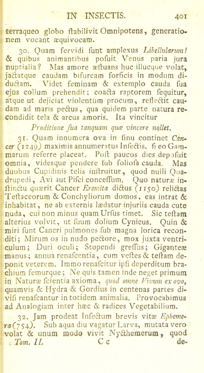 1 t^rraqueo globo flabilivit Omnipotens, generatio- ,1 nem vocant a^qui vocaro. 30. Quam fervidi funt amplexus Lihellulanim! &amp; quibus animantibus pofuit Venus paria jura I nuptialia? Mas amore seltuans huc illucque volat, ■: jaciatque caudam bifurcam forficis in modum di- ; duiftam. Videt feminam &amp; extemplo cauda fua r ejus collum prehendit; coadla raptorem fequitur, , atque ut dejiciat violentum procum, refleclit cau- i dam ad mans petlus, qua quidem parte natura re- ; condidit tela &amp; arcus amoris. Ita vincitur Proditione fua tanquam quce vincere noillet. 31. Quam innumera ova in finu continet Can~ C£i' (1249) maximis annumeratus Infeclis, fi eoGam- f marum referre placeat. Pofl paucos dies depofuit somnia, videsque pendere lub foliofa cauda. Mas 1 duobus Cupidinis telis inllruitur, quod nulli Qua- . drupedi, Avi aut Pifci concefTum. Quo natur» in- •; ftinttu qu»rit Cancer Eremita didus (1150) relidas ^jTe^laceorum &amp;. Conchyliorum domos, eas intrat &amp; :'inhabicat, ne ab externis laedatur injuriis cauda cute j nuda, cui non minus quamUrfus timet. Sic teftam . alterius volvit, ut fuum dolium Cynicus. Quin &amp; T miri funt Cancri pulmones fub magna lorica recon- diti; Mirum os in nudo petlore, mox juxta ventri- ! culum; Duri oculi; Stupendi greffus; Giganteae I manus; annua renafcentia, cum velles &amp; teflam de- I ponit veterem. Iramo renafcitur ipfi deperditum bra- ) chiura femurque; Ne quis tamen inde neget primum in Natur» fcientia axioma, quod omne Ekmm ex ovo, u quamvis &amp; Hydra &amp; Gordius in centenas partes di- ' vifi renafcantur in totidem animalia. Provocabimus ad Analogiam inter hasc &amp; radices Vegetabilium. 32. Jam prodeat Jnfedum brevis vit» Epbeme- )ra(jS4-)&gt; Sub aqua diu vagatur Larva, mutata vero 1 volat &amp; unum modo vivit Nydhemeruni, quod : . Tom. IL C c de-