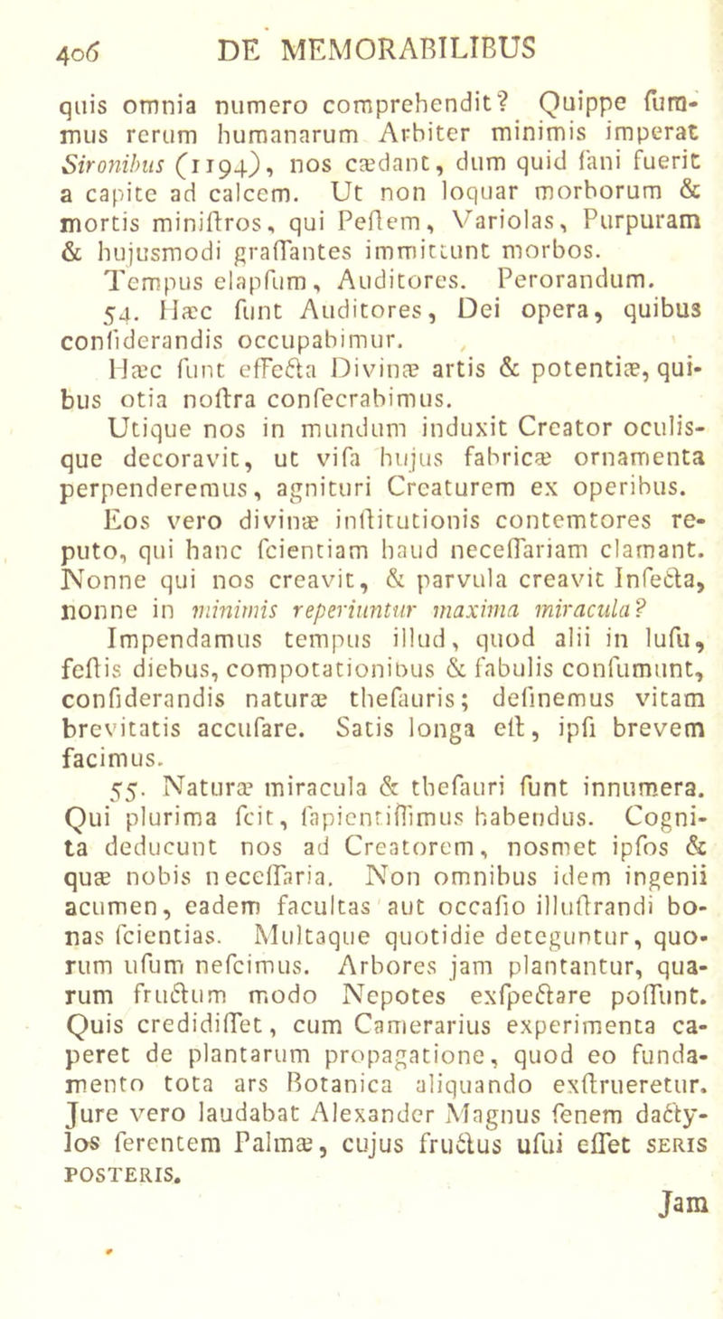 quis omnia numero comprehendit? Quippe fura- mus rerum humanarum Arbiter minimis imperat Sironihus (1194), nos csdant, dum quid fani fuerit a capite ad calcem. Ut non loquar morborum &amp; mortis miniftros, qui Pefiem, Variolas, Purpuram &amp; hujusmodi gralTantes immittunt morbos. Tempus elapfum , Auditores. Perorandum. 54. Hacc funt Auditores, Dei opera, quibus conliderandis occupabimur. lJa?c funt effefta Divina? artis &amp; potentiae, qui- bus otia noftra confecrabimus. Utique nos in mundum induxit Creator oculis- que decoravit, ut vifa hujus fabricte ornamenta perpenderemus, agnituri Creaturem ex operibus. Eos vero divinae inllitutionis contemtores re- puto, qui hanc fcientiam haud neceffariam clamant. Nonne qui nos creavit, &amp; parvula creavit Infetla, nonne in viinitnis reperiuntur maxima miracula? Impendamus tempus illud, quod alii in lufii, fefiis diebus, compotationiuus &amp; fabulis confumunt, confiderandis naturae thefauris; definemus vitam brevitatis accufare. Satis longa eil, ipfi brevem facimus. 55. Natura’ miracula &amp; thefauri funt innumiera. Qui plurima fcit, fapicnrilrimus habendus. Cogni- ta deducunt nos ad Creatorem, nosmet ipfos &amp; qute nobis necelTaria. Non omnibus idem ingenii acumen, eadem facultas aut occafio illufirandi bo- nas fcientias. Multaque quotidie deteguntur, quo- rum ufum nefcimus. Arbores jam plantantur, qua- rum friK^Ium m.odo Nepotes exfpeftare poITunt. Quis credidilTet, cum Camerarius experimenta ca- peret de plantarum propagatione, quod eo funda- mento tota ars Botanica aliquando exftrueretur. Jure vero laudabat Alexander Magnus fenem dacty- los ferentem Palma?, cujus fruClus ufui elTet seris POSTERIS. Jam