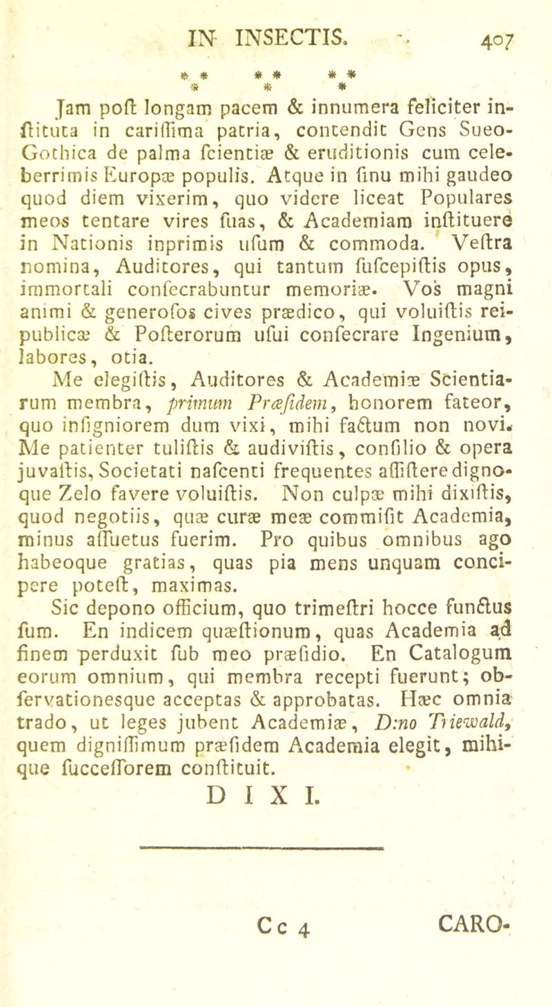 * ♦ * * * * ■» * * Jam poft longam pacem &amp; innumera feliciter in- flituta in carillima pacria, concendic Gens Sueo- Gochica de palma fciencicB &amp; eruditionis cum cele- berrimis Europae populis. Atque in finu mihi gaudeo quod diem vixerim, quo videre liceat Populares meos tentare vires fuas, &amp; Academiam inftituere in Nationis inprirois iifum &amp; commoda. Veftra nomina, Auditores, qui tantum furcepiftis opus, immortali confecrabuntur memoriae. Vos magni animi &amp; generofos cives praedico, qui voluiftis rei- publiccc &amp; Pofterorum ufui confecrare Ingenium, labores, otia. Me elegiftis. Auditores &amp; Academiae Scientia- rum membra, primum Prafidem, honorem fateor, quo infigniorem dum vixi, mihi fa6lum non novi* Me patienter tuliftis &amp; audiviftis, conGlio &amp; opera juvalfis. Societati nafcenti frequentes aflhleredigno- que Zelo favere voluiftis. Non culpae mihi dixifiis, quod negotiis, quae curse meee commifit Academia, minus alTuetus fuerim. Pro quibus omnibus ago habeoque gratias, quas pia mens unquam conci- pere poteft, maximas. Sic depono officium, quo trimeftri hocce funflus fum. En indicem quaeftionura, quas Academia ad finem perduxit fub meo prsefidio. En Catalogum eorum omnium, qui membra recepti fuerunt; ob- fervationesque acceptas &amp; approbatas. Heec omnia trado, ut leges jubent Academiae, Dino Tnewald, quem digniffimum praefidem Academia elegit, mihi- que fucceffiorem conftituit. DIXI. Cc 4 CARO-