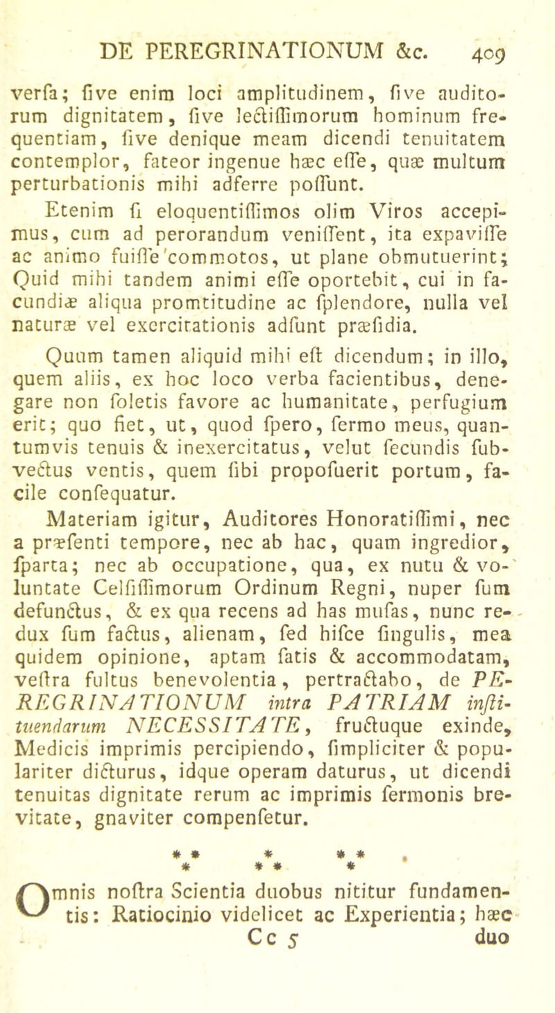 verfa; live enira loci amplitudinem, live audito- rum dignitatem, five leclilTimorum hominum fre- quentiam, live denique meam dicendi tenuitatem contemplor, fateor ingenue hasc effe, quse multum perturbationis mihi adferre poflunt. Etenim fi eloquentillimos olim Viros accepi- mus, cum ad perorandum venilTent, ita expavilfe ac animo fuifle'commotos, ut plane obmutuerint; Quid mihi tandem animi efle oportebit, cui in fa- cundiae aliqua promtitudine ac fplendore, nulla vel naturae vel exercitationis adfunt prsefidia. Quum tamen aliquid mihi eft dicendum; in illo, quem aliis, ex hoc loco verba facientibus, dene- gare non foletis favore ac humanitate, perfugium erit; quo liet, ut, quod fpero, fermo meus, quan- tumvis tenuis &amp; inexercitatus, velut fecundis fub- veftus ventis, quem libi propofuerit portum, fa- cile confequatur. Materiam igitur, Auditores HonoratiUlmi, nec a praffenti tempore, nec ab hac, quam ingredior, fparta; nec ab occupatione, qua, ex nutu &amp; vo-' luntate CelfiiTimorum Ordinum Regni, nuper fum defundus, &amp; ex qua recens ad has mufas, nunc re-- dux fum faftus, alienam, fed hifce lingulis, mea quidem opinione, aptam fatis &amp; accommodatam, veflra fultus benevolentia, pertraflabo, de PE~ REGRINJTIONUM intra PATRIAM infii- tuendarum NECESSITATE, fru£luque exinde, Medicis imprimis percipiendo, fimpliciter &amp; popu- lariter difturus, idque operam daturus, ut dicendi tenuitas dignitate rerum ac imprimis fermonis bre- vitate, gnaviter compenfetur. * * * » * , « * * * Omnis noRra Scientia duobus nititur fundamen- tis: Ratiocinio videlicet ac Experientia; haec Cc 5 duo