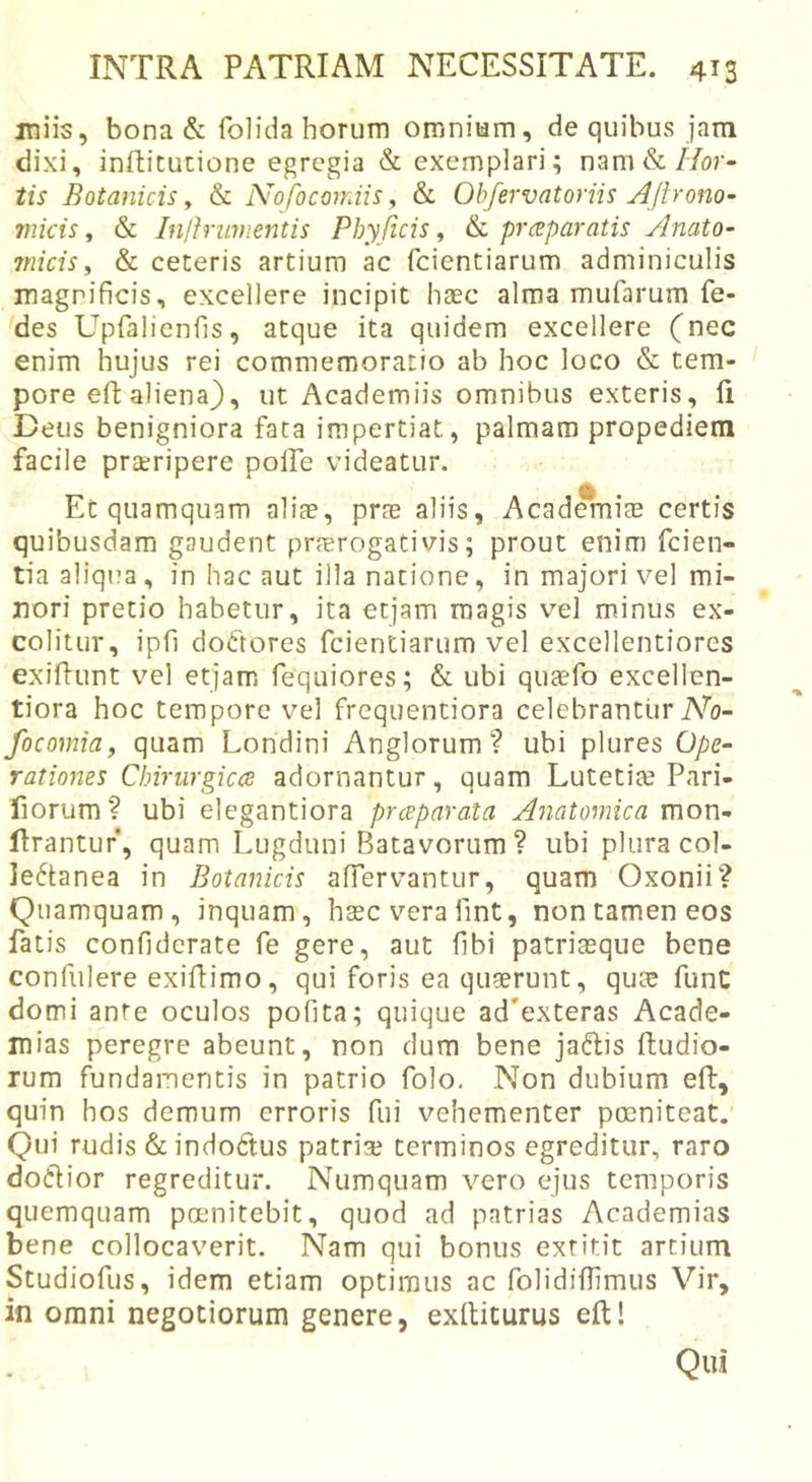 miis, bona &amp; folida horum omnium, de quibus jam dixi, infticucione egregia &amp; exemplari; nam &amp;//or- iis’ Botanicis, &amp; Nofocoiniis, &amp; Ob/ervatoriis Aftrono~ micis, &amp; Inlfrimientis Phy ficis, &amp; prcsparatis Anato- micis, &amp; ceteris artium ac fcientiarum adminiculis magnificis, excellere incipit haec alma mufarum fe- des Upfalienfis, atque ita quidem excellere (nec enim hujus rei commemoratio ab hoc loco &amp; tem- pore efl aliena), ut Academiis omnibus exteris, li Deus benigniora fata impertiat, palmam propediem facile praeripere polfe videatur. Et quamquam alite, prte aliis, Academite certis quibusdam gaudent praerogativis; prout enim fcien- tia aliqi?a, in hac aut illa natione, in majori vel mi- nori pretio habetur, ita etjam magis vel minus ex- colitur, ipfi dodftores fcientiarum vel excellentiores exifiunt vel etjam fequiores; &amp; ubi qusfo excellen- tiora hoc tempore vel frequentiora celebrantur AV focomia, quam Londini Anglorum ? ubi plures Ope- rationes Chirurgica adornantur, quam Lutetite Pari- fiorum? ubi elegantiora praparata Anatomica mou- flrantuf, quam Lugduni Batavorum ? ubi plura col- lectanea in Botanicis affervantur, quam Oxonii? Quamquam, inquam, haec vera fint, non tamen eos fatis confiderate fe gere, aut fibi patriasque bene confiilere exiflimo, qui foris ea quaerunt, qu;e funC domi ante oculos pofita; quique ad'exteras Acade- mias peregre abeunt, non dum bene jaCfis Rudio- rum fundamentis in patrio folo. Non dubium efl, quin hos demum erroris fui vehementer poeniteat. Qui rudis &amp; indoCtus patriae terminos egreditur, raro doClior regreditur. Numquam vero ejus temporis quemquam poenitebit, quod ad patrias Academias bene collocaverit. Nam qui bonus exritit artium Studiofus, idem etiam optimus ac folidiffimus Vir, in omni negotiorum genere, exfliturus eft! Qui
